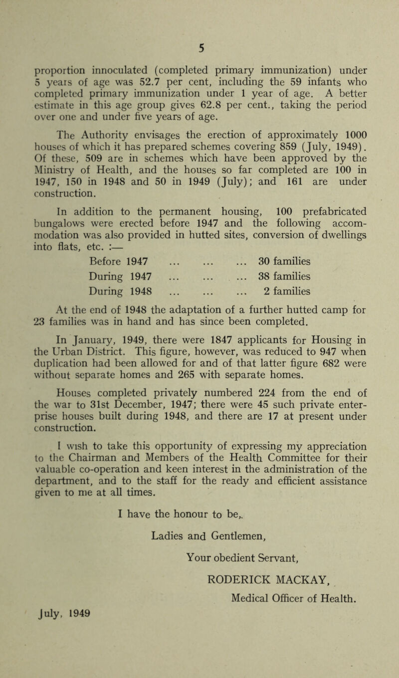 proportion innoculated (completed primary immunization) under 5 years of age was 52.7 per cent, including the 59 infants who completed primary immunization under 1 year of age. A better estimate in this age group gives 62.8 per cent., taking the period over one and under five years of age. The Authority envisages the erection of approximately 1000 houses of which it has prepared schemes covering 859 (July, 1949). Of these, 509 are in schemes which have been approved by the Ministry of Health, and the houses so far completed are 100 in 1947, 150 in 1948 and 50 in 1949 (July); and 161 are under construction. In addition to the permanent housing, 100 prefabricated bungalows were erected before 1947 and the following accom- modation was also provided in hutted sites, conversion of dwellings into flats, etc. :— Before 1947 30 families During 1947 ... ... ... 38 families During 1948 2 families At the end of 1948 the adaptation of a further hutted camp for 23 families was in hand and has since been completed. In January, 1949, there were 1847 applicants for Housing in the Urban District. This figure, however, was reduced to 947 when duplication had been allowed for and of that latter figure 682 were without separate homes and 265 with separate homes. Houses completed privately numbered 224 from the end of the war to 31st December, 1947; there were 45 such private enter- prise houses built during 1948, and there are 17 at present under construction. I wish to take this opportunity of expressing my appreciation to the Chairman and Members of the Health Committee for their valuable co-operation and keen interest in the administration of the department, and to the staff for the ready and efficient assistance given to me at all times. I have the honour to be,. Ladies and Gentlemen, Your obedient Servant, RODERICK MACKAY, Medical Officer of Health. July, 1949