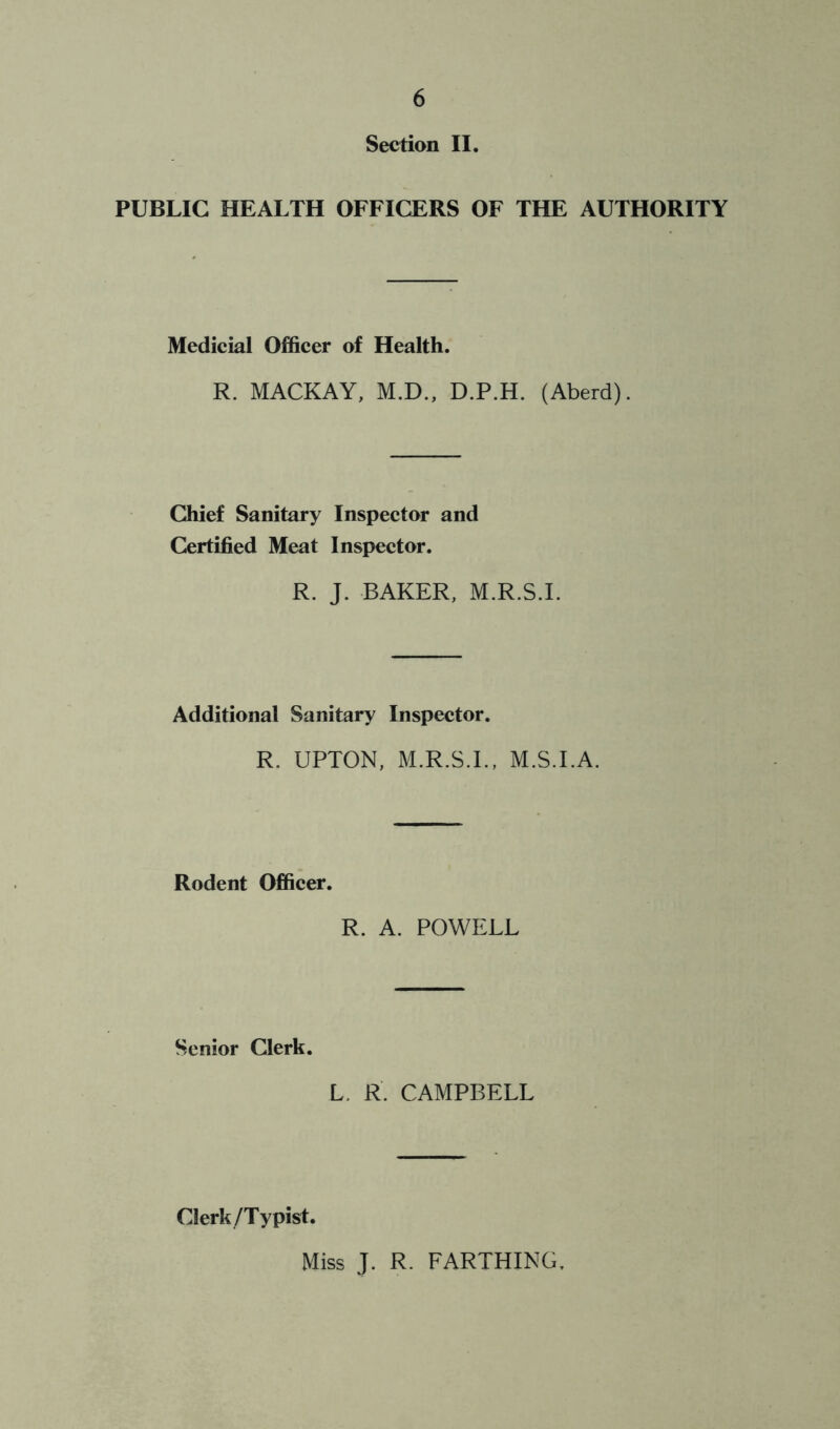 Section II, PUBLIC HEALTH OFFICERS OF THE AUTHORITY Medicial Officer of Health. R. MACKAY, M.D., D.P.H. (Aberd). Chief Sanitary Inspector and Certified Meat Inspector. R. J. BAKER, M.R.S.I. Additional Sanitary Inspector. R. UPTON, M.R.S.I., M.S.I.A. Rodent Officer. R. A. POWELL Senior Clerk. L. R. CAMPBELL Clerk/Typist. Miss J. R. FARTHING,