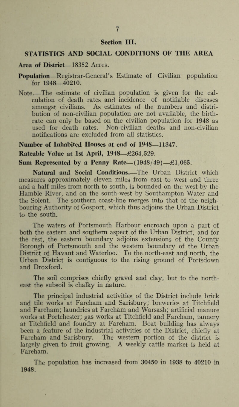 Section III. STATISTICS AND SOCIAL CONDITIONS OF THE AREA Area of District—18352 Acres. Population—Registrar-General’s Estimate of Civilian population for 1948—40210. Note.—The estimate of civilian population is given for the cal- culation of death rates and incidence of notifiable diseases amongst civilians. As estimates of the numbers and distri- bution of non-civilian population are not available, the birth- rate can only be based on the civilian population for 1948 as used for death rates. Non-civilian deaths and non-civilian notifications are excluded from all statistics. Number of Inhabited Houses at end of 1948—11347. Rateable Value at 1st April, 1948—£264,529. Sum Represented by a Penny Rate—(1948/49)—£1,065. Natural and Social Conditions.—The Urban District which measures approximately eleven miles from east to west and three and a half miles from north to south, is bounded on the west by the Hamble River, and on the south-west by Southampton Water and the Solent. The southern coast-line merges into that of the neigh- bouring Authority of Gosport, which thus adjoins the Urban District to the south. The waters of Portsmouth Harbour encroach upon a part of both the eastern and southern aspect of the Urban District, and for the rest, the eastern boundary adjoins extensions of the County Borough of Portsmouth and the western boundary of the Urban District of Havant and Waterloo. To the north-east and north, the Urban District is contiguous to the rising ground of Portsdown and Droxford. The soil comprises chiefly gravel and clay, but to the north- east the subsoil is chalky in nature. The principal industrial activities of the District include brick and tile works at Fareham and Sarisbury; breweries at Titchfield and Fareham; laundries at Fareham and Warsash; artificial manure works at Portchester; gas works at Titchfield and Fareham, tannery at Titchfield and foundry at Fareham. Boat building has always been a feature of the industrial activities of the District, chiefly at Fareham and Sarisbury. The western portion of the district is largely given to fruit growing. A weekly cattle market is held at Fareham. The population has increased from 30450 in 1938 to 40210 in 1948,
