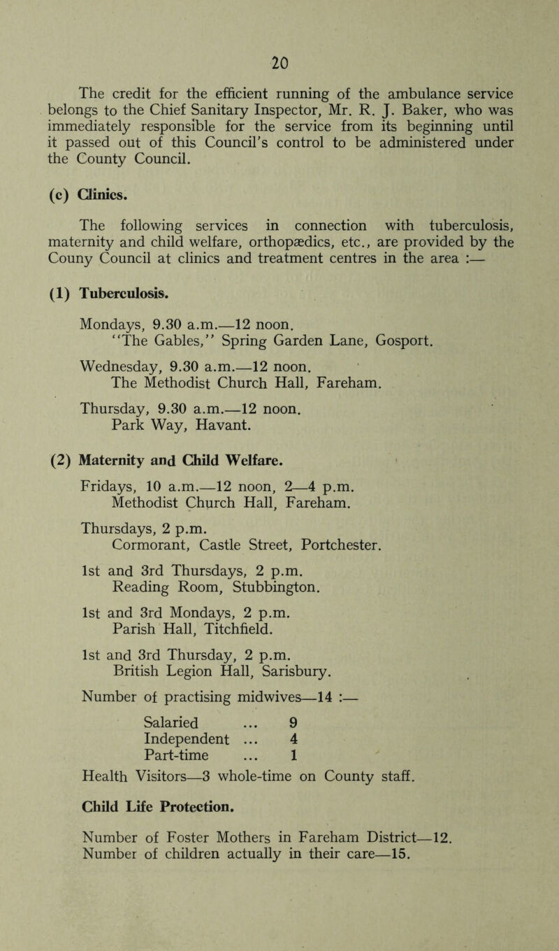The credit for the efficient running of the ambulance service belongs to the Chief Sanitary Inspector, Mr. R. J. Baker, who was immediately responsible for the service from its beginning until it passed out of this Council’s control to be administered under the County Council. (c) Clinics. The following services in connection with tuberculosis, maternity and child welfare, orthopaedics, etc., are provided by the Couny Council at clinics and treatment centres in the area :— (1) Tuberculosis. Mondays, 9.30 a.m.—12 noon. “The Gables,” Spring Garden Lane, Gosport. Wednesday, 9.30 a.m.—12 noon. The Methodist Church Hall, Fareham. Thursday, 9.30 a.m.—12 noon. Park Way, Havant. (2) Maternity and Child Welfare. Fridays, 10 a.m.—12 noon, 2—4 p.m. Methodist Church Hall, Fareham. Thursdays, 2 p.m. Cormorant, Castle Street, Portchester. 1st and 3rd Thursdays, 2 p.m. Reading Room, Stubbington. 1st and 3rd Mondays, 2 p.m. Parish Hall, Titchfield. 1st and 3rd Thursday, 2 p.m. British Legion Hall, Sarisbury. Number of practising midwives—14 :— Salaried ... 9 Independent ... 4 Part-time ... 1 Health Visitors—3 whole-time on County staff. Child Life Protection. Number of Foster Mothers in Fareham District—12. Number of children actually in their care—15.