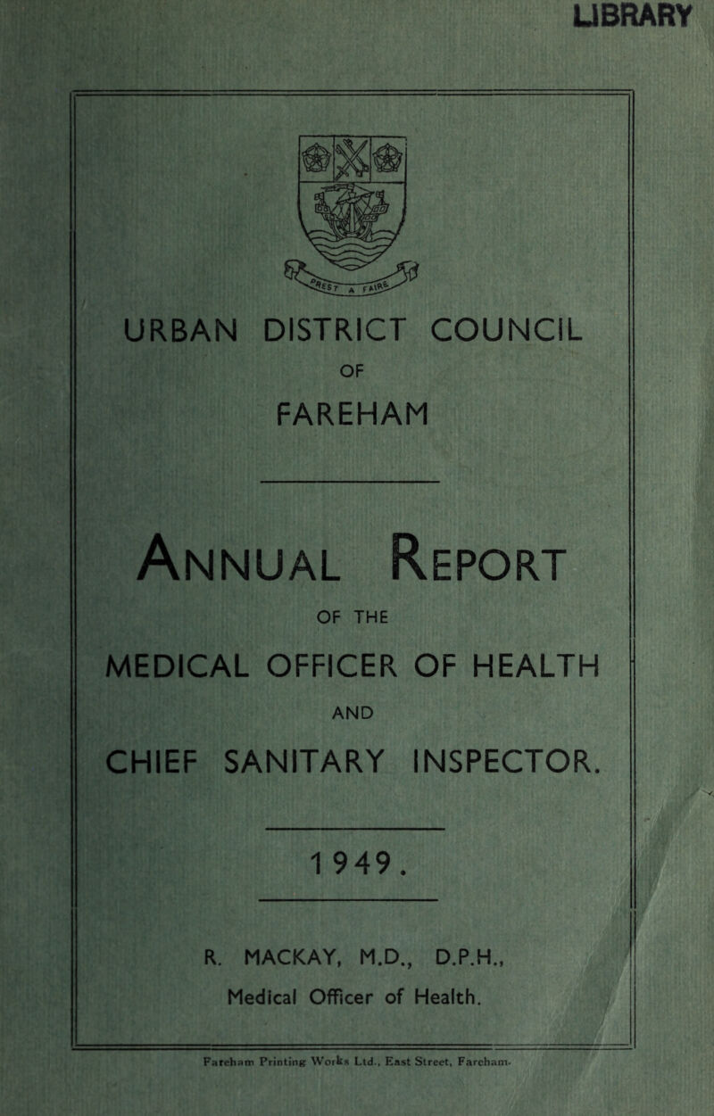 UBRARY URBAN DISTRICT COUNCIL OF FAREHAM Annual Report OF THE MEDICAL OFFICER OF HEALTH AND CHIEF SANITARY INSPECTOR. 1 949. R. MACKAY, M.D., D.P.H., Medical Officer of Health. Fareham Printing: Works Ltd.. East Street. Farehatn.