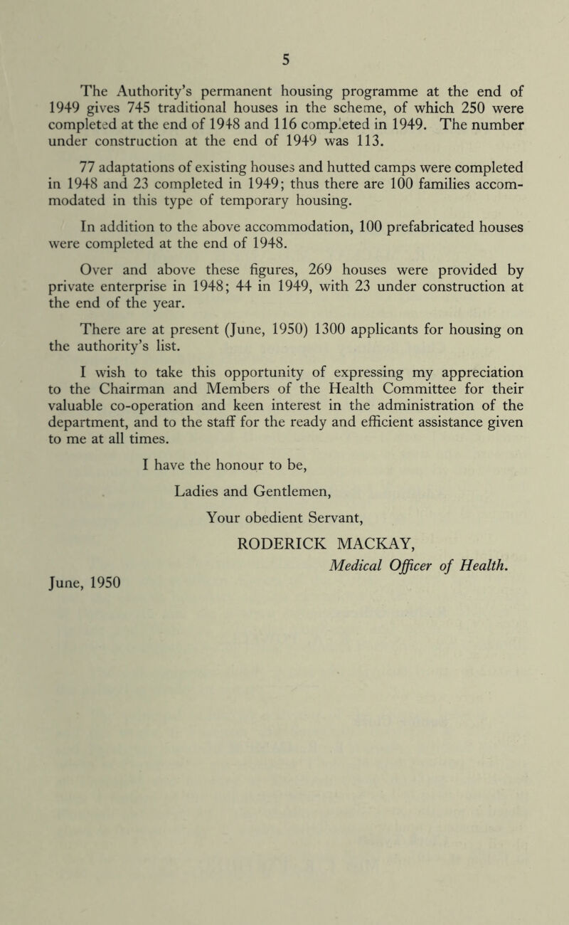 The Authority’s permanent housing programme at the end of 1949 gives 745 traditional houses in the scheme, of which 250 were completed at the end of 1948 and 116 completed in 1949. The number under construction at the end of 1949 was 113. 77 adaptations of existing houses and hutted camps were completed in 1948 and 23 completed in 1949; thus there are 100 families accom- modated in this type of temporary housing. In addition to the above accommodation, 100 prefabricated houses were completed at the end of 1948. Over and above these figures, 269 houses were provided by private enterprise in 1948; 44 in 1949, with 23 under construction at the end of the year. There are at present (June, 1950) 1300 applicants for housing on the authority’s list. I wish to take this opportunity of expressing my appreciation to the Chairman and Members of the Health Committee for their valuable co-operation and keen interest in the administration of the department, and to the staff for the ready and efficient assistance given to me at all times. I have the honour to be. Ladies and Gentlemen, Your obedient Servant, RODERICK MACKAY, Medical Officer of Health. June, 1950