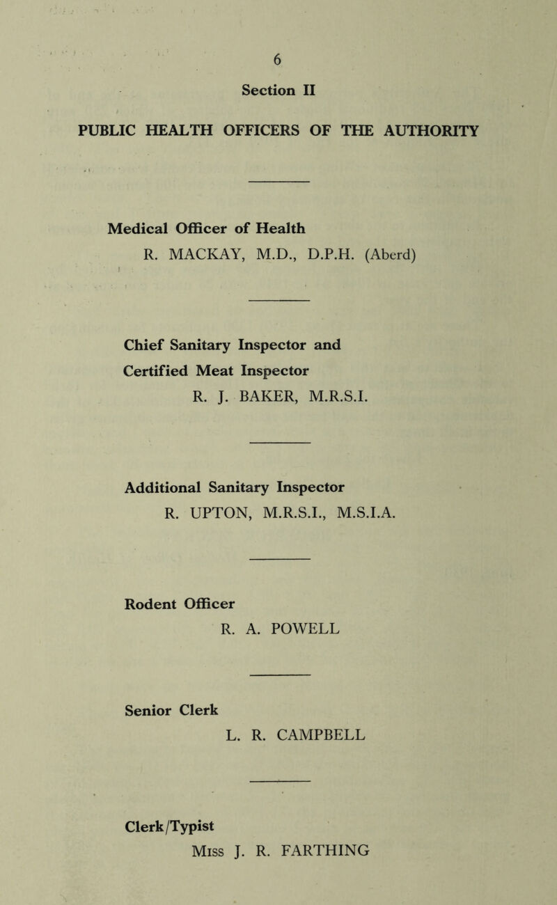 Section II PUBLIC HEALTH OFFICERS OF THE AUTHORITY Medical Officer of Health R. MACKAY, M.D., D.P.H. (Aberd) Chief Sanitary Inspector and Certified Meat Inspector R. J. BAKER, M.R.S.I. Additional Sanitary Inspector R. UPTON, M.R.S.I., M.S.I.A. Rodent Officer R. A. POWELL Senior Clerk L. R. CAMPBELL Clerk/Typist Miss J. R. FARTHING