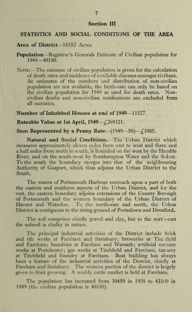 Section III . STATISTICS AND SOCIAL CONDITIONS OF THE AREA Area of District—18352 Acres. Population—Registrar’s Generals Estimate of Civilian population* for 1949—40180. Note.—The estimate of civilian population is given for the palculation of death rates and incidence of notifiable diseases amongst civilians. As estimates of the numbers and distribution of non-civilian population are not available; the birth-rate can only be based,on the civilian population for 1949 as used for death rates. Non- civilian deaths and non-civilian notifications are excluded from all statistics. ; , ; ' > Number of Inhabited Houses at end of 1949—11527.^ ^ Rateable Value at 1st April, 1949—£169Z2\. ’ Sum Represented by a Penny Rate—(1949—50)—£1085. Natural and Social Conditions.—The Urban District which measures approximately eleven miles firom east to west and three and a half miles from north to south, is bounded on the west by the Hamble River, and on the south-west by Southampton Water and the Solent. To the south the boundary merges into that of the neighbouring Authority of Gosport, which thus adjoins the Urban District to the South. - . , The waters of Portsmouth Harbour encroach upon a part of both the eastern and southern aspects of the Urban District, and for the Test, the eastern boundary adjoins extensions of the County Borough of Portsmouth and the western boundary of the Urban District'of Havant and Waterloo. To the north-east and north, the Urban District is contiguous to the rising ground of Portsdown and Droxfofd. The soil comprises chiefly gravel and clay, but to the north-east the subsoil is chalky in nature. , > The principal industrial activities of the District include brick and tile works at Fareham and Sarisbury; breweries at Titchfield and Fareham; laundries at Fareham and Warsash; artificial mahure works at Portchester; gas works at Titchfield and Fareharh, tannery at Titchfield and foundry at Fareham. Boat building has always been a feature of the industrial activities of the District, chiefly at Fareham and Sarisbury. The western portion of the district is largely given to fruit growing. A weekly cattle market is held at Fareham. The population has increased from 30450 in 1938 to 43100 in 1949 (the civilian population is 40180).