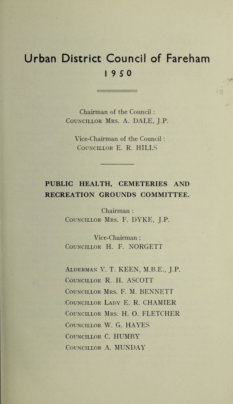 Urban District Council of Fareham 19 5 0 Chairman of the Council : Councillor Mrs. A. DALE, J.P. Vice-Chairman of the Council : Councillor E. R. HILLS PUBLIC HEALTH, CEMETERIES AND RECREATION GROUNDS COMMITTEE. Chairman : Councillor Mrs. F. DYKE, J.P. Vice-Chairman : Councillor H. F. NORGETT Alderman V. T. KEEN, M.B.E., J.P. Councillor R. H. ASCOTT Councillor Mrs. F. M. BENNETT Councillor Lady E. R. CHAMIER Councillor Mrs. H. O. FLETCHER Councillor W. G. HAYES Councillor C. HUMBY Councillor A. MUNDAY