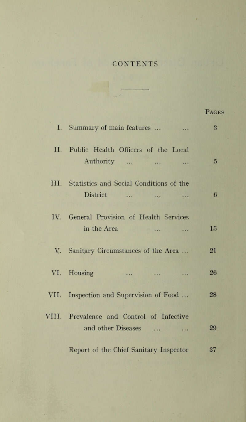 CONTENTS Pages I. Summary of main features ... Q O II. Public Health Officers of the Local Authority 5 III. Statistics and Social Conditions of the District 6 IV. General Provision of Health Services in the Area 15 Vn Sanitary Circumstances of the Area ... 21 VI. Housing 26 VII. Inspection and Supervision of Food ... 28 VIII. Prevalence and Control of Infective and other Diseases 29 Report of the Chief Sanitary Inspector 37