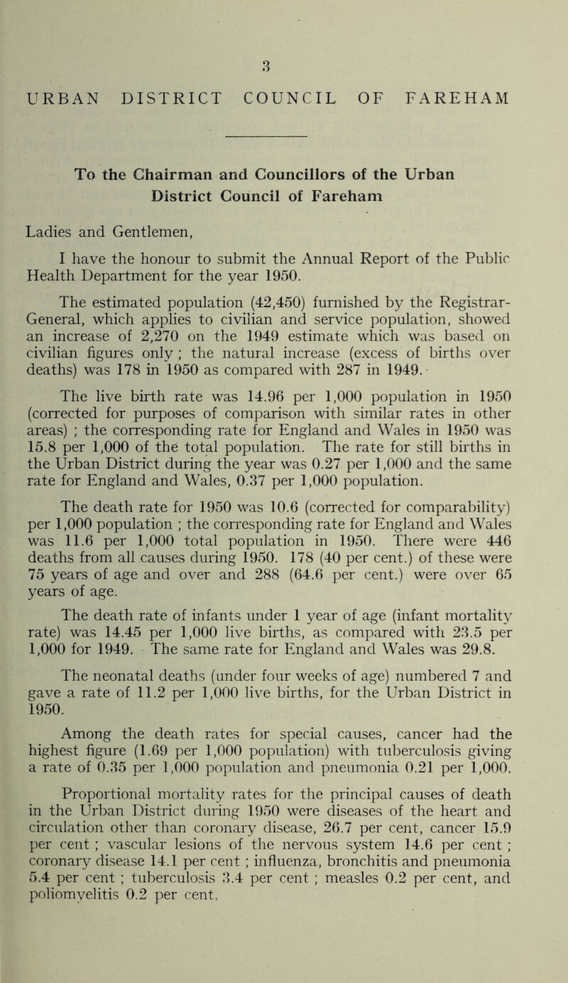 URBAN DISTRICT COUNCIL OF FA RE HAM To the Chairman and Councillors of the Urban District Council of Fareham Ladies and Gentlemen, I have the honour to submit the Annual Report of the Public Health Department for the year 1950. The estimated population (42,450) furnished by the Registrar- General, which applies to civilian and service population, showed an increase of 2,270 on the 1949 estimate which was based on civilian figures only ; the natural increase (excess of births over deaths) was 178 in 1950 as compared with 287 in 1949. The live birth rate was 14.96 per 1,000 population in 1950 (corrected for purposes of comparison with similar rates in other areas) ; the corresponding rate for England and Wales in 1950 was 15.8 per 1,000 of the total population. The rate for still births in the Urban District during the year was 0.27 per 1,000 and the same rate for England and Wales, 0.37 per 1,000 population. The death rate for 1950 was 10.6 (corrected for comparability) per 1,000 population ; the corresponding rate for England and Wales was 11.6 per 1,000 total population in 1950. There were 446 deaths from all causes during 1950. 178 (40 per cent.) of these were 75 years of age and over and 288 (64.6 per cent.) were over 65 years of age. The death rate of infants under 1 year of age (infant mortality rate) was 14.45 per 1,000 live births, as compared with 23.5 per 1,000 for 1949. The same rate for England and Wales was 29.8. The neonatal deaths (under four weeks of age) numbered 7 and gave a rate of 11.2 per 1,000 live births, for the Urban District in 1950. Among the death rates for special causes, cancer had the highest figure (1.69 per 1,000 population) with tuberculosis giving a rate of 0.35 per 1,000 population and pneumonia 0.21 per 1,000. Proportional mortality rates for the principal causes of death in the Urban District during 1950 were diseases of the heart and circulation other than coronary disease, 26.7 per cent, cancer 15.9 per cent ; vascular lesions of the nervous system 14.6 per cent ; coronary disease 14.1 per cent ; influenza, bronchitis and pneumonia 5.4 per cent ; tuberculosis 3.4 per cent ; measles 0.2 per cent, and poliomyelitis 0.2 per cent,