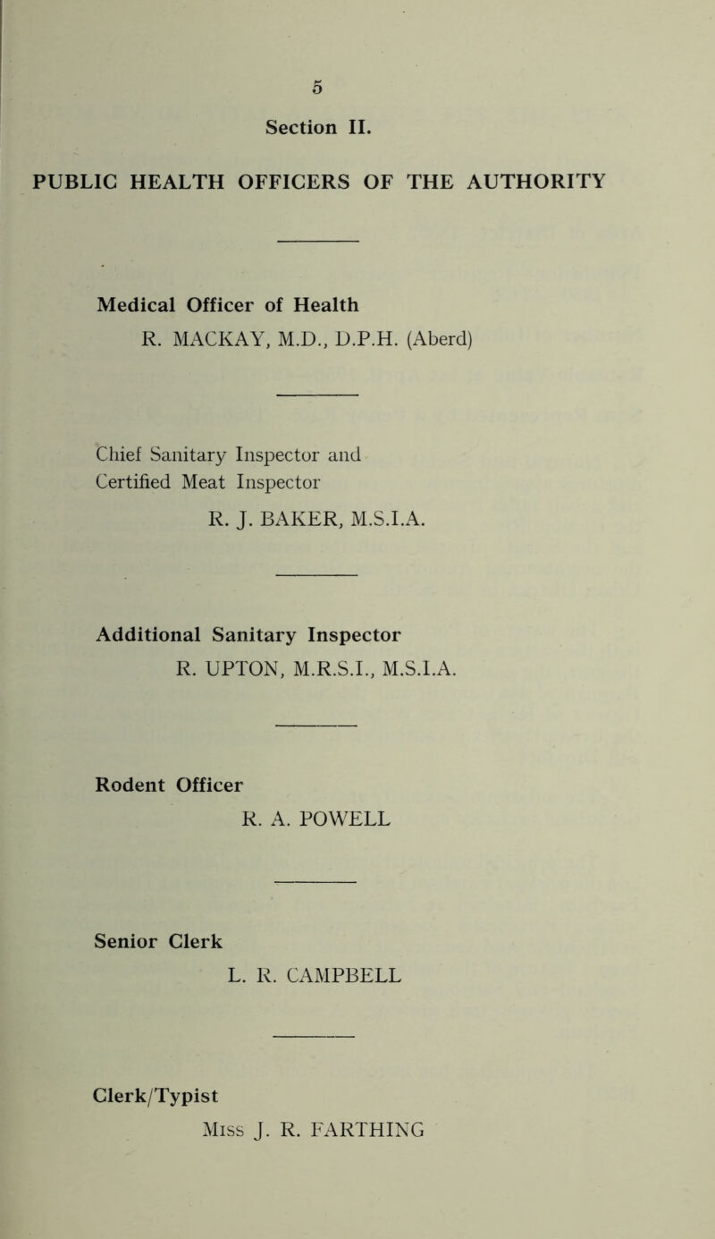 Section II. PUBLIC HEALTH OFFICERS OF THE AUTHORITY Medical Officer of Health R. MACKAY, M.D., D.P.H. (Aberd) Chief Sanitary Inspector and Certified Meat Inspector R. J. BAKER, M.S.I.A. Additional Sanitary Inspector R. UPTON, M.R.S.I., M.S.I.A. Rodent Officer R. A. POWELL Senior Clerk L. R. CAMPBELL Clerk/Typist Miss J. R. FARTHING