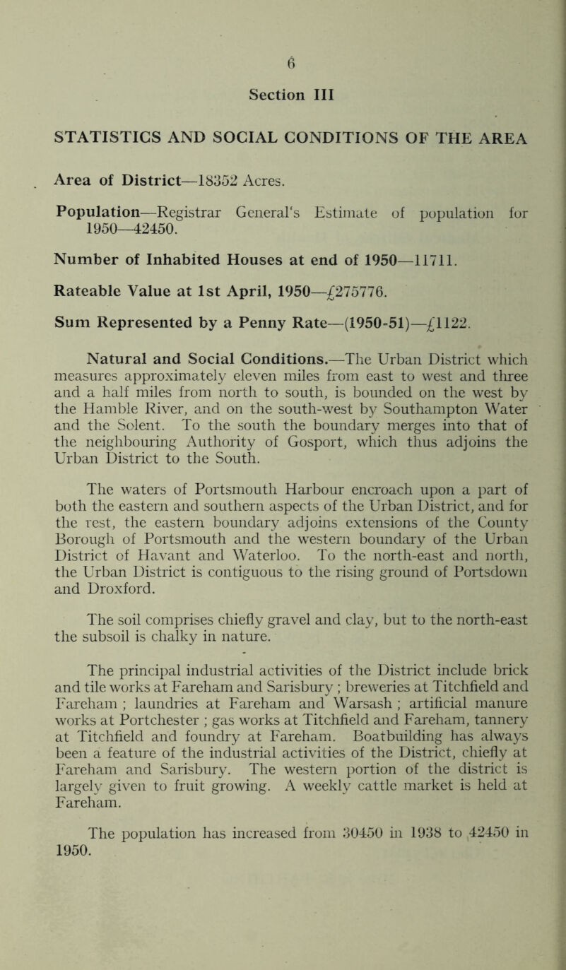 Section III STATISTICS AND SOCIAL CONDITIONS OF THE AREA Area of District—18352 Acres. Population—Registrar General's Estimate of population for 1950—42450. Number of Inhabited Houses at end of 1950—11711. Rateable Value at 1st April, 1950—£275776. Sum Represented by a Penny Rate—(1950-51)—£1122. Natural and Social Conditions.—The Urban District which measures approximately eleven miles from east to west and three and a half miles from north to south, is bounded on the west by the Hamble River, and on the south-west by Southampton Water and the Solent. To the south the boundary merges into that of the neighbouring Authority of Gosport, which thus adjoins the Urban District to the South. The waters of Portsmouth Harbour encroach upon a part of both the eastern and southern aspects of the Urban District, and for the rest, the eastern boundary adjoins extensions of the County Borough of Portsmouth and the western boundary of the Urban District of Havant and Waterloo. To the north-east and north, the Urban District is contiguous to the rising ground of Portsdown and Droxford. The soil comprises chiefly gravel and clay, but to the north-east the subsoil is chalky in nature. The principal industrial activities of the District include brick and tile works at Fareham and Sarisbury ; breweries at Titchfield and Fareham ; laundries at Fareham and Warsash ; artificial manure works at Portchester ; gas works at Titchfield and Fareham, tannery at Titchfield and foundry at Fareham. Boatbuilding has always been a feature of the industrial activities of the District, chiefly at Fareham and Sarisbury. The western portion of the district is largely given to fruit growing. A weekly cattle market is held at Fareham. The population has increased from 30450 in 1938 to 42450 in 1950.
