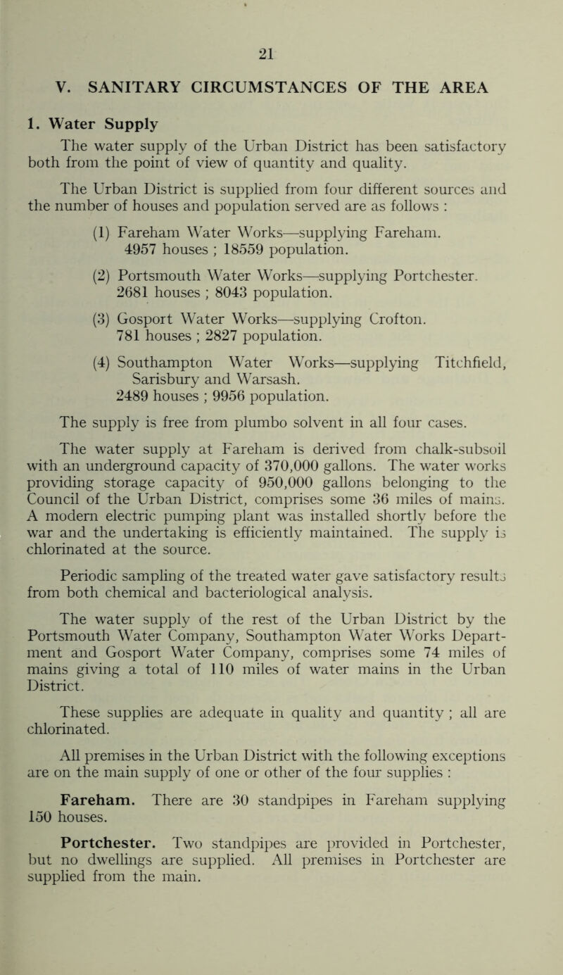 V. SANITARY CIRCUMSTANCES OF THE AREA 1. Water Supply The water supply of the Urban District has been satisfactory both from the point of view of quantity and quality. The Urban District is supplied from four different sources and the number of houses and population served are as follows : (1) Fareham Water Works—supplying Fareham. 4957 houses ; 18559 population. (2) Portsmouth Water Works—supplying Portchester. 2681 houses ; 8043 population. (3) Gosport Water Works—supplying Crofton. 781 houses ; 2827 population. (4) Southampton Water Works—supplying Titchfield, Sarisbury and Warsash. 2489 houses ; 9956 population. The supply is free from plumbo solvent in all four cases. The water supply at Fareham is derived from chalk-subsoil with an underground capacity of 370,000 gallons. The water works providing storage capacity of 950,000 gallons belonging to the Council of the Urban District, comprises some 36 miles of mains. A modem electric pumping plant was installed shortly before the war and the undertaking is efficiently maintained. The supply is chlorinated at the source. Periodic sampling of the treated water gave satisfactory results from both chemical and bacteriological analysis. The water supply of the rest of the Urban District by the Portsmouth Water Company, Southampton Water Works Depart- ment and Gosport Water Company, comprises some 74 miles of mains giving a total of 110 miles of water mains in the Urban District. These supplies are adequate in quality and quantity ; all are chlorinated. All premises in the Urban District with the following exceptions are on the main supply of one or other of the four supplies : Fareham. There are 30 standpipes in Fareham supplying 150 houses. Portchester. Two standpipes are provided in Portchester, but no dwellings are supplied. All premises in Portchester are supplied from the main.