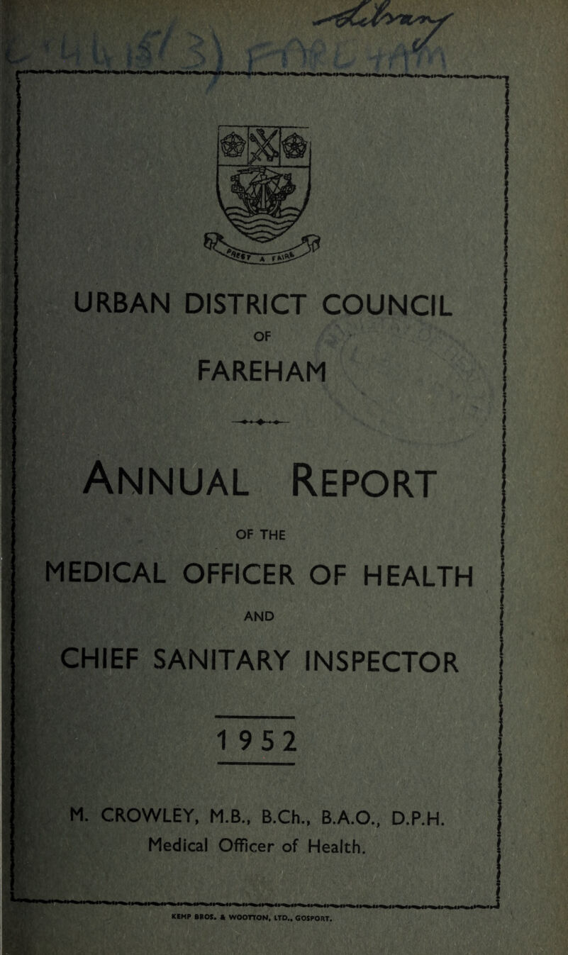URBAN DISTRICT COUNCIL OF FAREHAM Annual Report OF THE MEDICAL OFFICER OF HEALTH AND CHIEF SANITARY INSPECTOR 1952 M. CROWLEY, M.B., B.Ch., B.A.O., D.P.H. Medical Officer of Health. KEMP BROS. * WOOTTON, LTD,, GOSPORT.