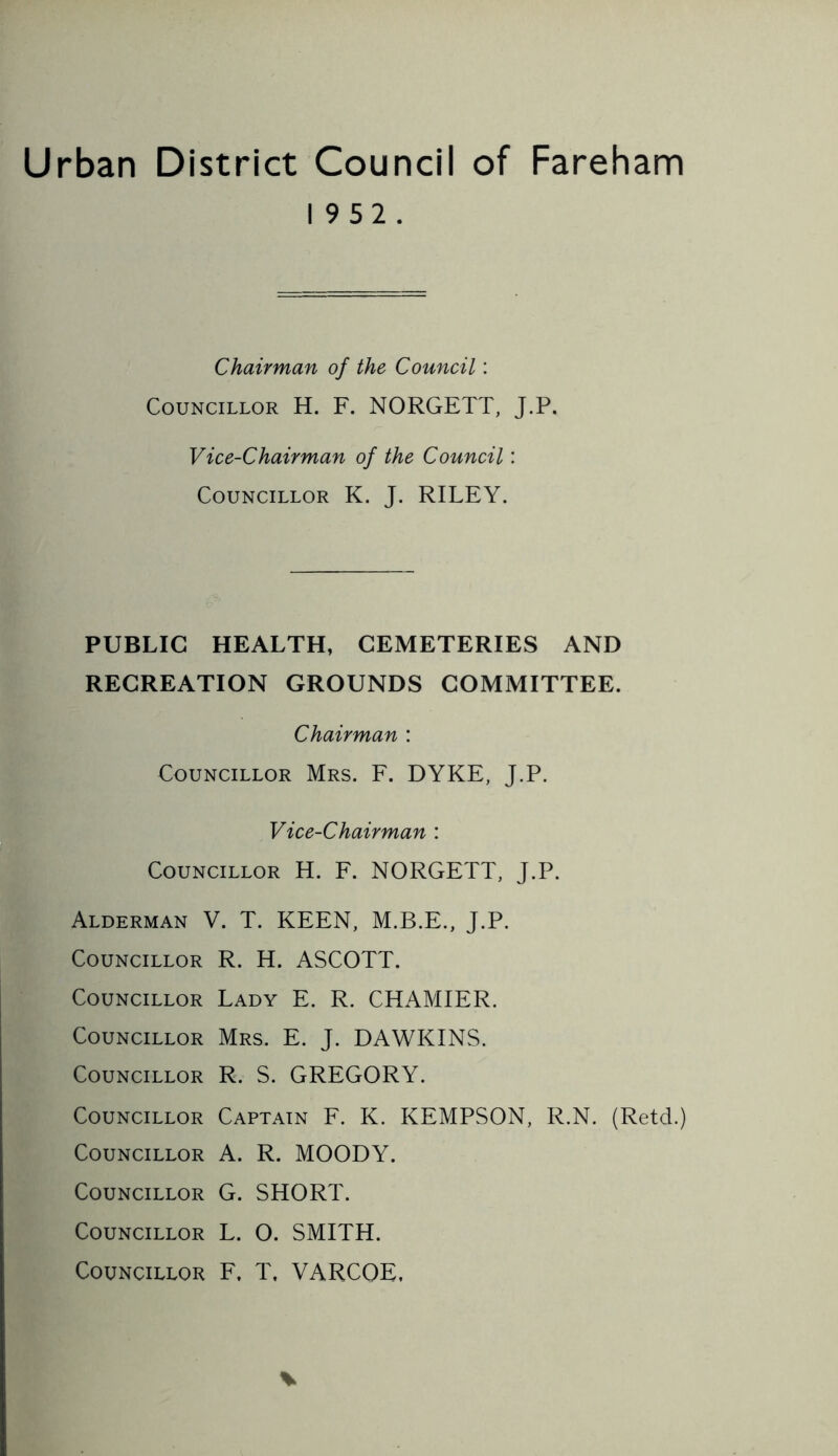 Urban District Council of Fareham 19 52. Chairman of the Council: Councillor H. F. NORGETT, J.P. Vice-Chairman of the Council: Councillor K. J. RILEY. PUBLIC HEALTH, CEMETERIES AND RECREATION GROUNDS COMMITTEE. Chairman : Councillor Mrs. F. DYKE, J.P. Vice-Chairman : Councillor H. F. NORGETT, J.P. Alderman V. T. KEEN, M.B.E., J.P. Councillor R. H. ASCOTT. Councillor Lady E. R. CHAMIER. Councillor Mrs. E. J. DAWKINS. Councillor R. S. GREGORY. Councillor Captain F. K. KEMPSON, R.N. (Retd.) Councillor A. R. MOODY. Councillor G. SHORT. Councillor L. O. SMITH. Councillor F, T, VARCQE,