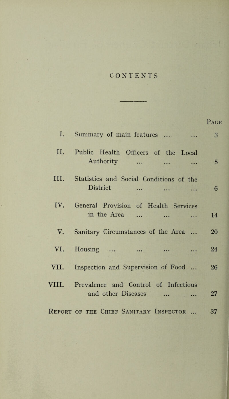 CONTENTS Page I. Summary of main features ... ... 3 II. Public Health Officers of the Local Authority ... ... ... 5 III. Statistics and Social Conditions of the District ... ... ... 6 IV. General Provision of Health Services in the Area ... ... ... 14 V. Sanitary Circumstances of the Area ... 20 VI. Housing ... ... ... ... 24 VII. Inspection and Supervision of Food ... 26 VIII. Prevalence and Control of Infectious and other Diseases ... ... 27 Report of the Chief Sanitary Inspector ... 37
