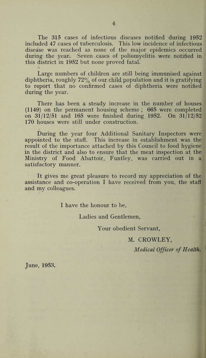 The 315 cases of infectious diseases notified during 1952 included 47 cases of tuberculosis. This low incidence of infectious disease was reached as none of the major epidemics occurred during the year. Seven cases of poliomyelitis were notified in this district in 1952 but none proved fatal. Large numbers of children are still being immunised against diphtheria, roughly 72% of our child population and it is gratifying to report that no confirmed cases of diphtheria were notified during the year. There has been a steady increase in the number of houses (1149) on the permanent housing scheme; 665 were completed on 31/12/51 and 165 were finished during 1952. On 31/12/52 170 houses were still under construction. During the year four Additional Sanitary Inspectors were appointed to the staff. This increase in establishment was the result of the importance attached by this Council to food hygiene in the district and also to ensure that the meat inspection at the Ministry of Food Abattoir, Funtley, was carried out in a satisfactory manner. It gives me great pleasure to record my appreciation of the assistance and co-operation I have received from you, the staff and my colleagues. I have the honour to be, Ladies and Gentlemen, Your obedient Servant, M. CROWLEY, Medical Officer of Health. June, 1953,