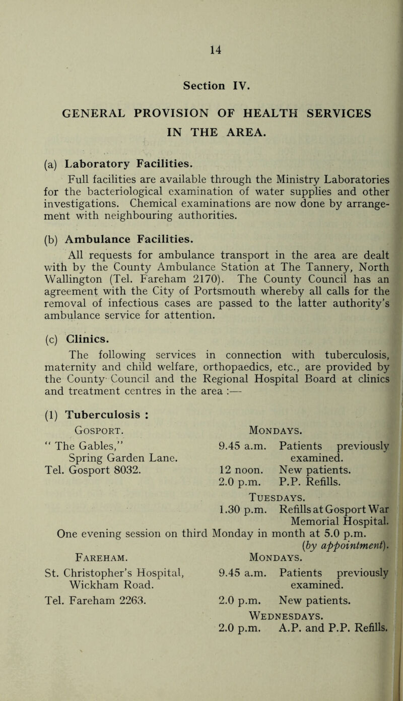 Section IV. GENERAL PROVISION OF HEALTH SERVICES IN THE AREA. (a) Laboratory Facilities. Full facilities are available through the Ministry Laboratories for the bacteriological examination of water supplies and other investigations. Chemical examinations are now done by arrange- ment with neighbouring authorities. (b) Ambulance Facilities. All requests for ambulance transport in the area are dealt with by the County Ambulance Station at The Tannery, North Wallington (Tel. Fareham 2170). The County Council has an agreement with the City of Portsmouth whereby all calls for the removal of infectious cases are passed to the latter authority’s ambulance service for attention. (c) Clinics. The following services in connection with tuberculosis, maternity and child welfare, orthopaedics, etc., are provided by the County- Council and the Regional Hospital Board at clinics and treatment centres in the area :— (1) Tuberculosis : Gosport. “ The Gables,” Spring Garden Lane. Tel. Gosport 8032. One evening session on third Fareham. St. Christopher’s Hospital, Wickham Road. Tel. Fareham 2263. Mondays. 9.45 a.m. Patients previously examined. 12 noon. New patients. 2.0 p.m. P.P. Refills. Tuesdays. 1.30 p.m. Refills at Gosport War Memorial Hospital. Monday in month at 5.0 p.m. (by appointment). Mondays. 9.45 a.m. Patients previously examined. 2.0 p.m. New patients. Wednesdays. 2.0 p.m. A.P. and P.P. Refills.
