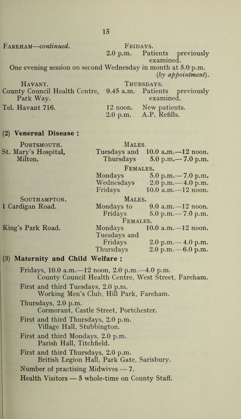 Fareham—continued. Fridays. 2.0 p.m. Patients previously examined. One evening session on second Wednesday in month at 5.0 p.m. (by appointment). Havant. County Council Health Centre, Park Way. Tel. Havant 716. Thursdays. 9.45 a.m. Patients previously examined. 12 noon. New patients. 2.0 p.m. A.P. Refills. (2) Venereal Disease : Males. Tuesdays and 10.0 a.m.—12 noon. Thursdays 5.0 p.m.— 7.0 p.m. Females. Mondays 5.0 p.m.— 7.0 p.m. Wednesdays 2.0 p.m.— 4.0 p.m. Fridays 10.0 a.m.—12 noon. Males. Mondays to 9.0 a.m.—12 noon. Fridays 5.0 p.m.— 7.0 p.m. Females. Mondays 10.0 a.m.—12 noon. Tuesdays and Fridays 2.0 p.m.— 4.0 p.m. Thursdays 2.0 p.m.— 6.0 p.m. (3) Maternity and Child Welfare : Fridays, 10.0 a.m.—12 noon, 2.0 p.m.—4.0 p.m. County Council Health Centre, West Street, Fareham. First and third Tuesdays, 2.0 p.m. Working Men’s Club, Hill Park, Fareham. Thursdays, 2.0 p.m. Cormorant, Castle Street, Portchester. First and third Thursdays, 2.0 p.m. Village Hall, Stubbington. First and third Mondays, 2.0 p.m. Parish Hall, Titchfield. First and third Thursdays, 2.0 p.m. British Legion Hall, Park Gate, Sarisbury. Number of practising Midwives — 7. Health Visitors — 5 whole-time on County Staff. Portsmouth. St. Mary’s Hospital, Milton. Southampton. 1 Cardigan Road. King’s Park Road.
