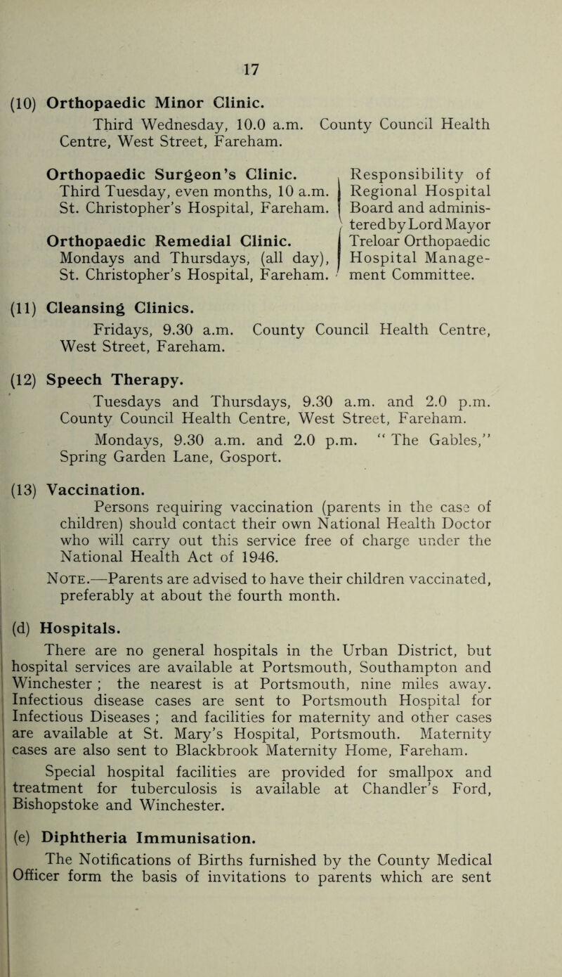 (10) Orthopaedic Minor Clinic. Third Wednesday, 10.0 a.m. County Council Health Centre, West Street, Fareham. Orthopaedic Surgeon’s Clinic. , Responsibility of Third Tuesday, even months, 10 a.m. 1 Regional Hospital St. Christopher’s Hospital, Fareham. Board and adminis- (teredby Lord Mayor Treloar Orthopaedic Hospital Manage- oi. vmrisiupner s Jiospnai, rarenam. - ment Committee. (11) Cleansing Clinics. Fridays, 9.30 a.m. County Council Health Centre, West Street, Fareham. (12) Speech Therapy. Tuesdays and Thursdays, 9.30 a.m. and 2.0 p.m. County Council Health Centre, West Street, Fareham. Mondays, 9.30 a.m. and 2.0 p.m. “ The Gables,” Spring Garden Lane, Gosport. (13) Vaccination. Persons requiring vaccination (parents in the case of children) should contact their own National Health Doctor who will carry out this service free of charge under the National Health Act of 1946. Note.—Parents are advised to have their children vaccinated, preferably at about the fourth month. (d) Hospitals. There are no general hospitals in the Urban District, but hospital services are available at Portsmouth, Southampton and Winchester ; the nearest is at Portsmouth, nine miles away. Infectious disease cases are sent to Portsmouth Hospital for Infectious Diseases ; and facilities for maternity and other cases are available at St. Mary’s Hospital, Portsmouth. Maternity cases are also sent to Blackbrook Maternity Home, Fareham. Special hospital facilities are provided for smallpox and treatment for tuberculosis is available at Chandler's Ford, Bishopstoke and Winchester. (e) Diphtheria Immunisation. The Notifications of Births furnished by the County Medical Officer form the basis of invitations to parents which are sent