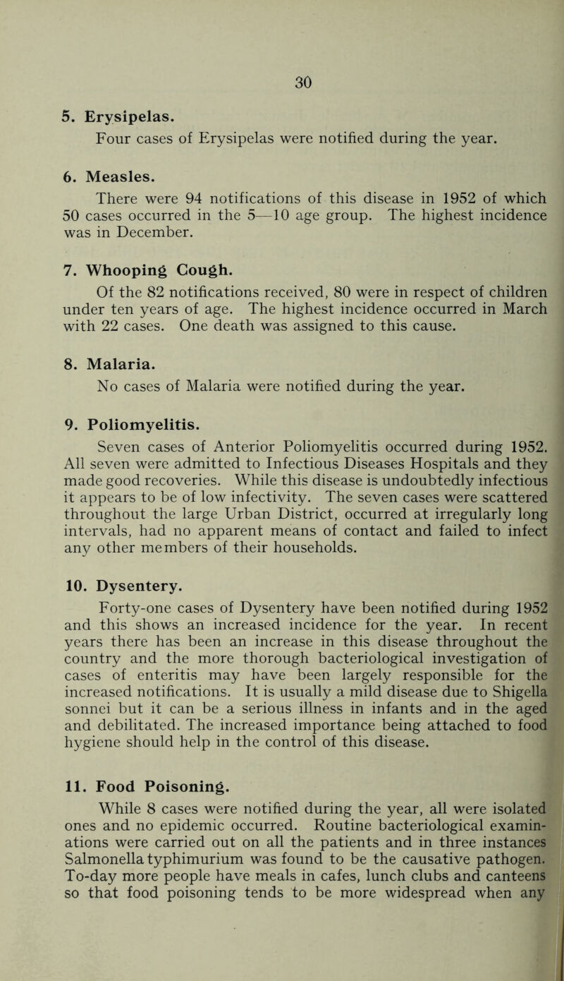 5. Erysipelas. Four cases of Erysipelas were notified during the year. 6. Measles. There were 94 notifications of this disease in 1952 of which 50 cases occurred in the 5—10 age group. The highest incidence was in December. 7. Whooping Cough. Of the 82 notifications received, 80 were in respect of children under ten years of age. The highest incidence occurred in March with 22 cases. One death was assigned to this cause. 8. Malaria. No cases of Malaria were notified during the year. 9. Poliomyelitis. Seven cases of Anterior Poliomyelitis occurred during 1952. All seven were admitted to Infectious Diseases Hospitals and they made good recoveries. While this disease is undoubtedly infectious it appears to be of low infectivity. The seven cases were scattered throughout the large Urban District, occurred at irregularly long intervals, had no apparent means of contact and failed to infect any other members of their households. 10. Dysentery. Forty-one cases of Dysentery have been notified during 1952 and this shows an increased incidence for the year. In recent years there has been an increase in this disease throughout the country and the more thorough bacteriological investigation of cases of enteritis may have been largely responsible for the increased notifications. It is usually a mild disease due to Shigella sonnei but it can be a serious illness in infants and in the aged and debilitated. The increased importance being attached to food hygiene should help in the control of this disease. 11. Food Poisoning. While 8 cases were notified during the year, all were isolated ones and no epidemic occurred. Routine bacteriological examin- ations were carried out on all the patients and in three instances Salmonella typhimurium was found to be the causative pathogen. To-day more people have meals in cafes, lunch clubs and canteens so that food poisoning tends to be more widespread when any