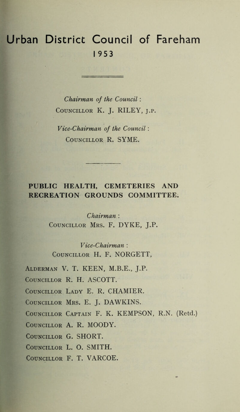 Urban District Council of Fareham 1953 Chairman of the Council: Councillor K. J. RILEY, j.p. Vice-Chairman of the Council: Councillor R. SYME. PUBLIC HEALTH, CEMETERIES AND RECREATION GROUNDS COMMITTEE. Chairman : Councillor Mrs. F. DYKE, J.P. Vice-Chairman : Councillor H. F. NORGETT, Alderman V. T. KEEN, M.B.E., J.P. Councillor R. H. ASCOTT. Councillor Lady E. R. CHAMIER. Councillor Mrs. E. J. DAWKINS. Councillor Captain F. K. KEMPSON, R.N. (Retd.) Councillor A. R. MOODY. Councillor G. SHORT. Councillor L. O. SMITH. Councillor F. T. VARCOE.