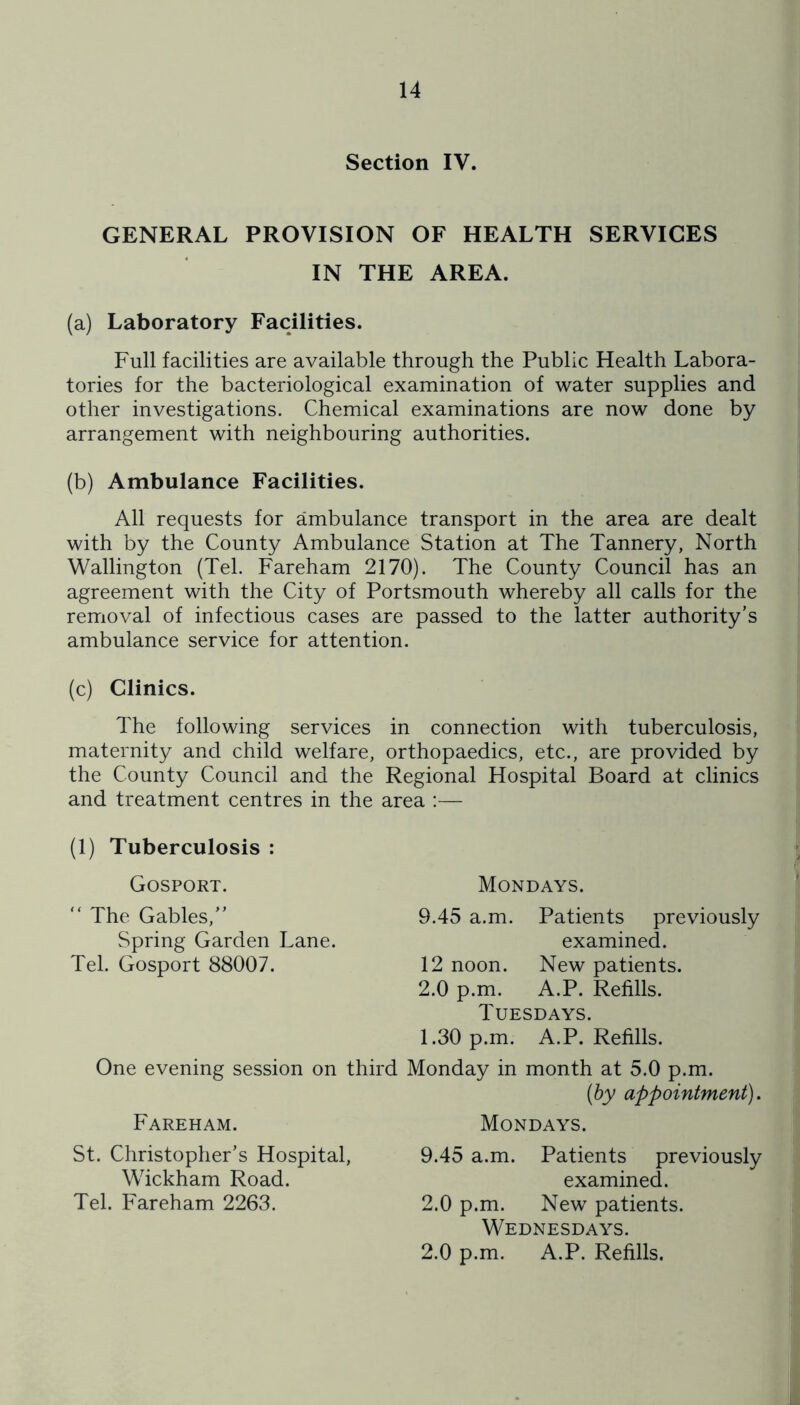 Section IV. GENERAL PROVISION OF HEALTH SERVICES IN THE AREA. (a) Laboratory Facilities. Full facilities are available through the Public Health Labora- tories for the bacteriological examination of water supplies and other investigations. Chemical examinations are now done by arrangement with neighbouring authorities. (b) Ambulance Facilities. All requests for ambulance transport in the area are dealt with by the County Ambulance Station at The Tannery, North Wallington (Tel. Fareham 2170). The County Council has an agreement with the City of Portsmouth whereby all calls for the removal of infectious cases are passed to the latter authority’s ambulance service for attention. (c) Clinics. The following services in connection with tuberculosis, maternity and child welfare, orthopaedics, etc., are provided by the County Council and the Regional Hospital Board at clinics and treatment centres in the area :— (1) Tuberculosis : Gosport. “ The Gables,” Spring Garden Lane. Tel. Gosport 88007. One evening session on third Fareham. St. Christopher’s Hospital, Wickham Road. Tel. Fareham 2263. Mondays. 9.45 a.m. Patients previously examined. 12 noon. New patients. 2.0 p.m. A.P. Refills. Tuesdays. 1.30 p.m. A.P. Refills. Monday in month at 5.0 p.m. {hy appointment). Mondays. 9.45 a.m. Patients previously examined. 2.0 p.m. New patients. Wednesdays. 2.0 p.m. A.P. Refills.