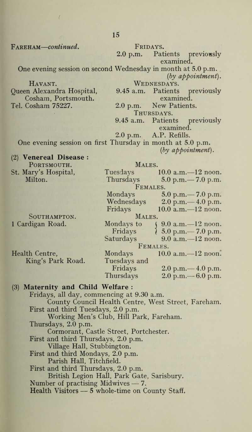 ( 15 Fareham—continued. Fridays. 2.0 p.m. Patients previously examined. One evening session on second Wednesday in month at 5.0 p.m. (by appointment). Havant. Wednesdays. Queen Alexandra Hospital, 9.45 a.m. Patients previously Cosham, Portsmouth. examined. Tel. Cosham 75227. 2.0 p.m. New Patients. Thursdays. 9.45 a.m. Patients previously examined. 2.0 p.m. A.P. Refills. One evening session on first Thursday in month at 5.0 p.m. (2) Venereal Disease : (by appointment). Portsmouth. Males. St. Mary’s Hospital, Tuesdays 10.0 a.m.—12 noon. Milton. Thursdays 5.0 p.m.— 7.0 p.m. Females. Mondays 5.0 p.m.— 7.0 p.m. Wednesdays 2.0 p.m.— 4.0 p.m. Fridays 10.0 a.m.—12 noon. Southampton. Males. 1 Cardigan Road. Mondays to ( 9.0 a.m.—12 noon. Fridays / 5.0 p.m.^—7.0 p.m. Saturdays 9.0 a.m.—12 noon. Females. Health Centre, Mondays 10.0 a.m.—12 noon! King’s Park Road. Tuesdays and Fridays 2.0 p.m.— 4.0 p.m. Thursdays 2.0 p.m.— 6.0 p.m. (3) Maternity and Child Welfare : Fridays, all day, commencing at 9.30 a.m. County Council Health Centre, West Street, Fareham. First and third Tuesdays, 2.0 p.m. Working Men’s Club, Hill Park, Fareham. Thursdays, 2.0 p.m. Cormorant, Castle Street, Portchester. First and third Thursdays, 2.0 p.m. Village Hall, Stubbington. First and third Mondays, 2.0 p.m. Parish Hall, Titchfield. First and third Thursdays, 2.0 p.m. British Legion Hall, Park Gate, Sarisbury. Number of practising Midwives — 7.