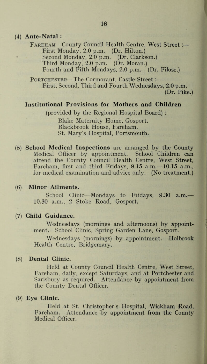 (4) Ante-Natal : Fareham—County Council Health Centre, West Street:— First Monday, 2.0 p.m. (Dr. Hilton.) • Second Monday, 2.0 p.m. (Dr. Clarkson.) Third Monday, 2.0 p.m. (Dr. Moran.) Fourth and Fifth Mondays, 2.0 p.m. (Dr. Filose.) PoRTCHESTER—The Cormorant, Castle Street :— First, Second, Third and Fourth Wednesdays, 2.0 p.m. (Dr. Pike.) Institutional Provisions for Mothers and Children (provided by the Regional Hospital Board) : Blake Maternity Home, Gosport. Blackbrook House, Fareham. St. Mary’s Hospital, Portsmouth. (5) School Medical Inspections are arranged by the County Medical Officer by appointment. School Children can attend the County Council Health Centre, West Street, Fareham, first and third Fridays, 9.15 a.m.—10.15 a.m., for medical examination and advice only. (No treatment.) (6) Minor Ailments. School Clinic—Mondays to Fiidays, 9.30 a.m.— 10.30 a.m., 2 Stoke Road, Gosport. (7) Child Guidance. Wednesdays (mornings and afternoons) by appoint- ment. School Clinic, Spring Garden Lane, Gosport. Wednesdays (mornings) by appointment. Holbrook Health Centre, Bridgemary. (8) Dental Clinic. Held at County Council Health Centre, West Street, Fareham, daily, except Saturdays, and at Portchester and Sarisbury as required. Attendance by appointment from the County Dental Officer. (9) Eye Clinic. Held at St. Christopher’s Hospital, Wickham Road, Fareham. Attendance by appointment from the County Medical Officer.