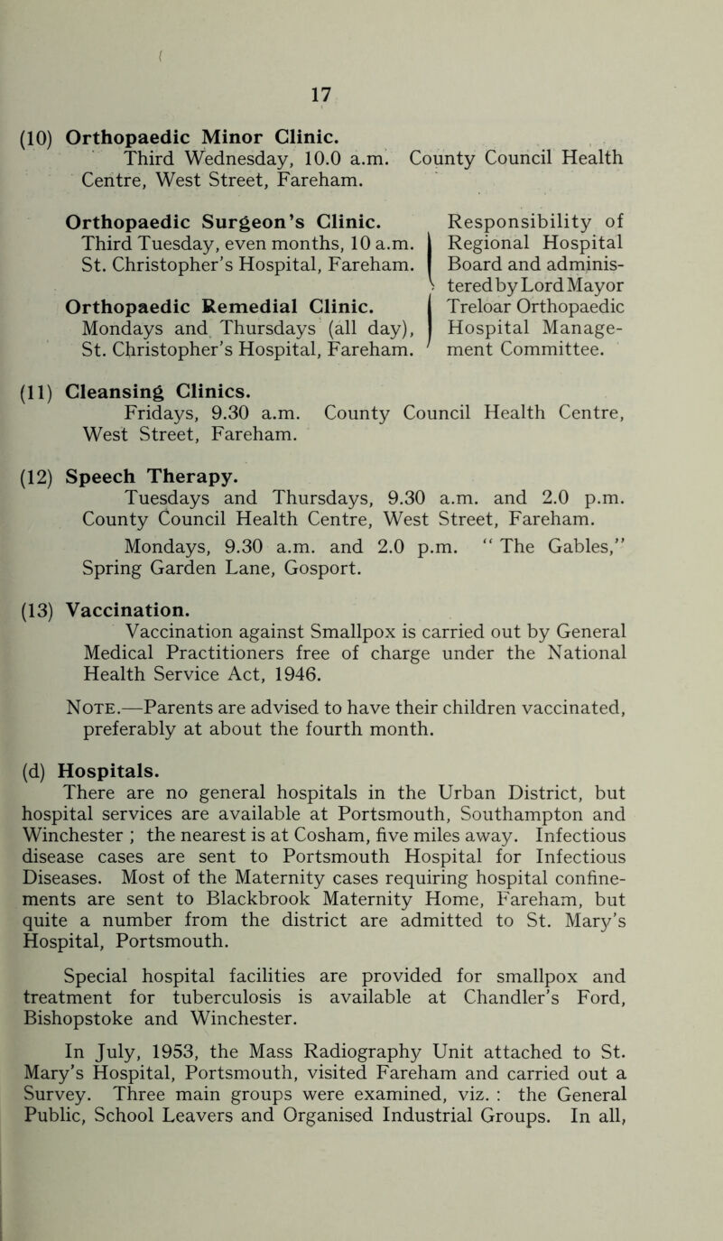 (10) Orthopaedic Minor Clinic. Third Wednesday, 10.0 a.m’. County Council Health Centre, West Street, Fareham. Orthopaedic Surgeon’s Clinic. Responsibility of Third Tuesday, even months, 10 a.m. | Regional Hospital St. Christopher’s Hospital, Fareham. I Board and adminis- > tered by Lord Mayor Orthopaedic Remedial Clinic. j Treloar Orthopaedic Mondays and, Thursdays (all day), I Hospital Manage- St. Christopher’s Hospital, Fareham. ment Committee. (11) Cleansing Clinics. Fridays, 9.30 a.m. County Council Health Centre, West Street, Fareham. (12) Speech Therapy. Tuesdays and Thursdays, 9.30 a.m. and 2.0 p.m. County Council Health Centre, West Street, Fareham. Mondays, 9.30 a.m. and 2.0 p.m.  The Gables,” Spring Garden Lane, Gosport. (13) Vaccination. Vaccination against Smallpox is carried out by General Medical Practitioners free of charge under the National Health Service Act, 1946. Note.—Parents are advised to have their children vaccinated, preferably at about the fourth month. (d) Hospitals. There are no general hospitals in the Urban District, but hospital services are available at Portsmouth, Southampton and Winchester ; the nearest is at Cosham, five miles away. Infectious disease cases are sent to Portsmouth Hospital for Infectious Diseases. Most of the Maternity cases requiring hospital confine- ments are sent to Blackbrook Maternity Home, Fareham, but quite a number from the district are admitted to St. Mar3/’s Hospital, Portsmouth. Special hospital facilities are provided for smallpox and treatment for tuberculosis is available at Chandler’s Ford, Bishopstoke and Winchester. In July, 1953, the Mass Radiography Unit attached to St. Mary’s Hospital, Portsmouth, visited Fareham and carried out a Survey. Three main groups were examined, viz. : the General Public, School Leavers and Organised Industrial Groups. In all,