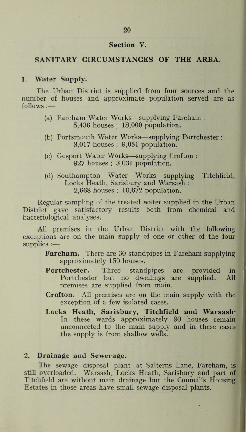 Section V. SANITARY CIRCUMSTANCES OF THE AREA. 1. Water Supply. The Urban District is supplied from four sources and the number of houses and approximate population served are as follows :— (a) Fareham Water Works—supplying Fareham : 5,436 houses ; 18,000 population. (b) Portsmouth Water Works—supplying Portchester : 3,017 houses ; 9,051 population. (c) Gosport Water Works—supplying Crofton : 927 houses ; 3,031 population. (d) Southampton Water Works—supplying Titchfield, Locks Heath, Sarisbury and Warsash : 2,668 houses ; 10,672 population. Regular sampling of the treated water supplied in the Urban District gave satisfactory results both from chemical and bacteriological analyses. All premises in the Urban District with the following exceptions are on the main supply of one or other of the four supplies :— Fareham. There are 30 standpipes in Fareham supplying approximately 150 houses. Portchester. Three standpipes are provided in Portchester but no dwellings are supplied. All premises are supplied from main. Crofton. All premises are on the main supply with the exception of a few isolated cases. Locks Heath, Sarisbury, Titchfield and Warsash* In these wards approximately 90 houses remain unconnected to the main supply and in these cases the supply is from shallow wells. 2. Drainage and Sewerage. The sewage disposal plant at Salterns Lane, Fareham, is still overloaded. Warsash, Locks Heath, Sarisbury and part of Titchfield are without main drainage but the Council’s Housing Estates in those areas have small sewage disposal plants.
