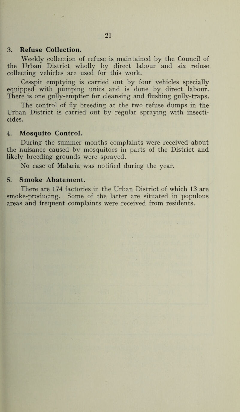 3. Refuse Collection. Weekly collection of refuse is maintained by the Council of the Urban District wholly by direct labour and six refuse collecting vehicles are used for this work. Cesspit emptying is carried out by four vehicles specially equipped with pumping units and is done by direct labour. There is one gully-emptier for cleansing and flushing gully-traps. The control of fly breeding at the two refuse dumps in the Urban District is carried out by regular spraying with insecti- cides. 4. Mosquito Control. During the summer months complaints were received about the nuisance caused by mosquitoes in parts of the District and likely breeding grounds were sprayed. No case of Malaria was notified during the year. 5. Smoke Abatement. There are 174 factories in the Urban District of which 13 are smoke-producing. Some of the latter are situated in populous areas and frequent complaints were received from residents.