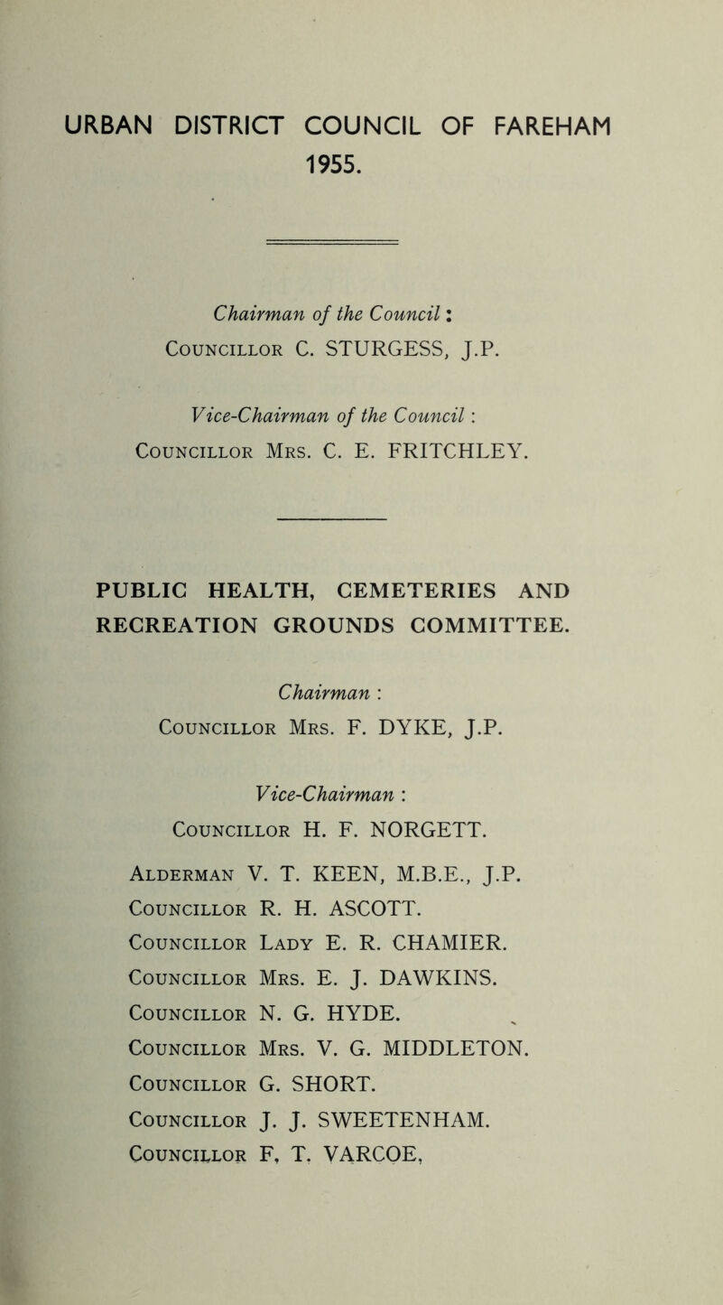 URBAN DISTRICT COUNCIL OF FAREHAM 1955. Chairman of the Council: Councillor C. STURGESS, J.P. Vice-Chairman of the Council: Councillor Mrs. C. E. FRITCHLEY. PUBLIC HEALTH, CEMETERIES AND RECREATION GROUNDS COMMITTEE. Chairman : Councillor Mrs. F. DYKE, J.P. Vice-Chairman : Councillor H. F. NORGETT. Alderman V. T. KEEN, M.B.E., J.P. Councillor R. H. ASCOTT. Councillor Lady E. R. CHAMIER. Councillor Mrs. E. J. DAWKINS. Councillor N. G. HYDE. Councillor Mrs. V. G. MIDDLETON. Councillor G. SHORT. Councillor J. J. SWEETENHAM. Councillor F, T. VARCOE,