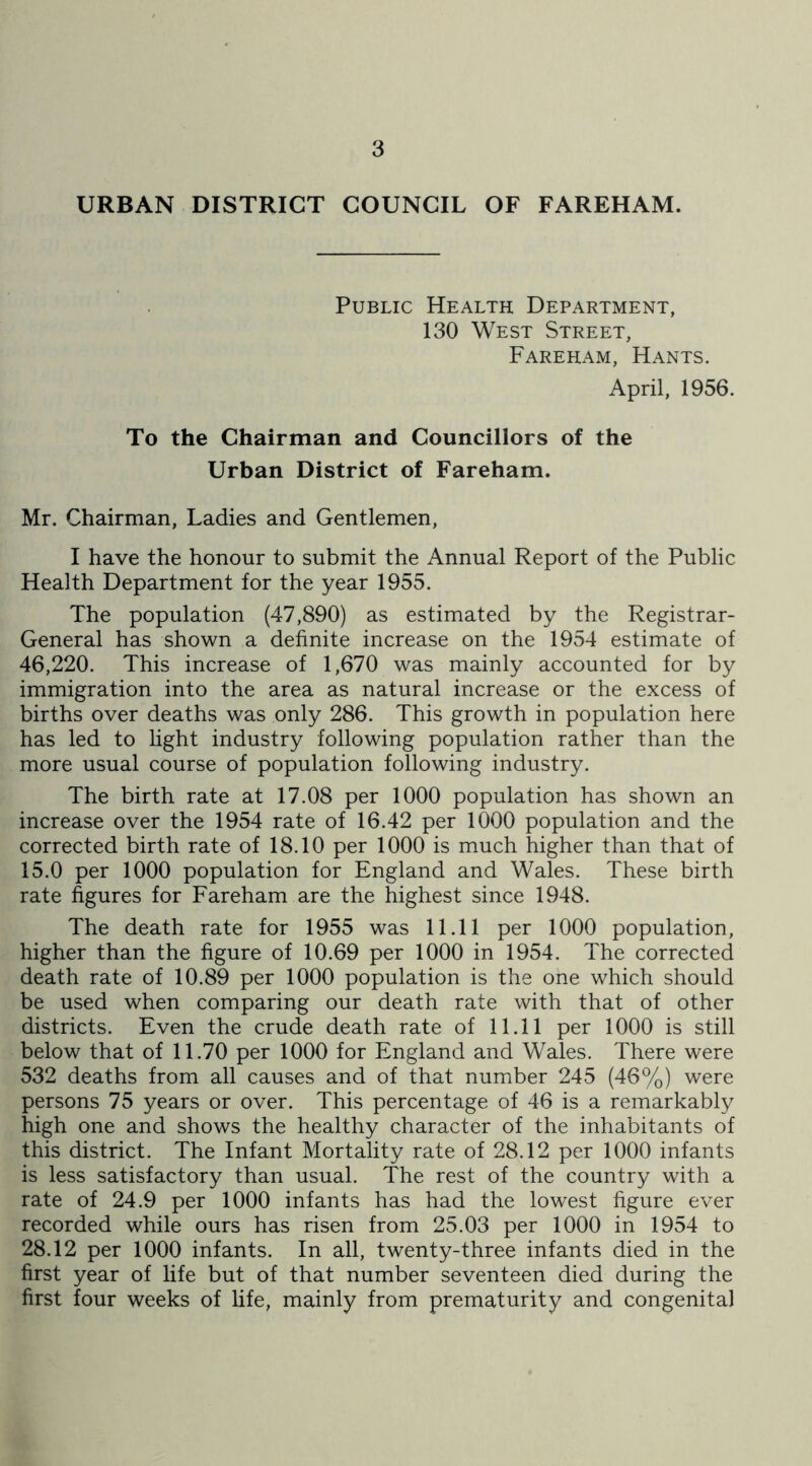 URBAN DISTRICT COUNCIL OF FAREHAM. Public Health Department, 130 West Street, Fareham, Hants. April, 1956. To the Chairman and Councillors of the Urban District of Fareham. Mr. Chairman, Ladies and Gentlemen, I have the honour to submit the Annual Report of the Public Health Department for the year 1955. The population (47,890) as estimated by the Registrar- General has shown a definite increase on the 1954 estimate of 46,220. This increase of 1,670 was mainly accounted for by immigration into the area as natural increase or the excess of births over deaths was only 286. This growth in population here has led to light industry following population rather than the more usual course of population following industry. The birth rate at 17.08 per 1000 population has shown an increase over the 1954 rate of 16.42 per 1000 population and the corrected birth rate of 18.10 per 1000 is much higher than that of 15.0 per 1000 population for England and Wales. These birth rate figures for Fareham are the highest since 1948. The death rate for 1955 was 11.11 per 1000 population, higher than the figure of 10.69 per 1000 in 1954. The corrected death rate of 10.89 per 1000 population is the one which should be used when comparing our death rate with that of other districts. Even the crude death rate of 11.11 per 1000 is still below that of 11.70 per 1000 for England and Wales. There were 532 deaths from all causes and of that number 245 (46%) were persons 75 years or over. This percentage of 46 is a remarkably high one and shows the healthy character of the inhabitants of this district. The Infant Mortality rate of 28.12 per 1000 infants is less satisfactory than usual. The rest of the country with a rate of 24.9 per 1000 infants has had the lowest figure ever recorded while ours has risen from 25.03 per 1000 in 1954 to 28.12 per 1000 infants. In all, twenty-three infants died in the first year of life but of that number seventeen died during the first four weeks of life, mainly from prematurity and congenital