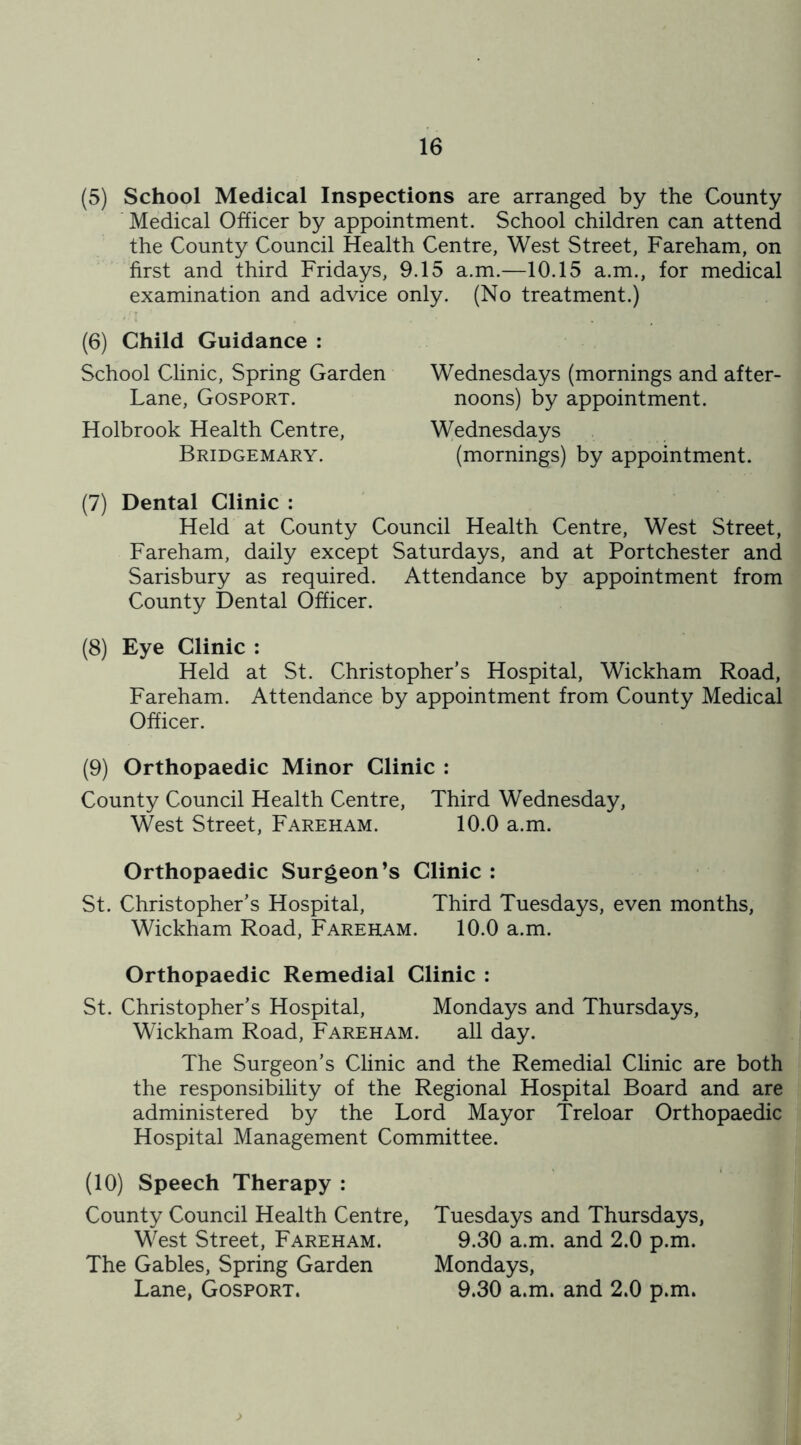(5) School Medical Inspections are arranged by the County Medical Officer by appointment. School children can attend the County Council Health Centre, West Street, Fareham, on first and third Fridays, 9.15 a.m.—10.15 a.m., for medical examination and advice only. (No treatment.) (6) Child Guidance : School Clinic, Spring Garden Lane, Gosport. Holbrook Health Centre, Bridgemary. (7) Dental Clinic : Held at County Council Health Centre, West Street, Fareham, daily except Saturdays, and at Portchester and Sarisbury as required. Attendance by appointment from County Dental Officer. (8) Eye Clinic : Held at St. Christopher’s Hospital, Wickham Road, Fareham. Attendance by appointment from County Medical Officer. Wednesdays (mornings and after- noons) by appointment. Wednesdays (mornings) by appointment. (9) Orthopaedic Minor Clinic : County Council Health Centre, Third Wednesday, West Street, Fareham. 10.0 a.m. Orthopaedic Surgeon’s Clinic : St. Christopher’s Hospital, Third Tuesdays, even months, Wickham Road, Fareham. 10.0 a.m. Orthopaedic Remedial Clinic : St. Christopher’s Hospital, Mondays and Thursdays, Wickham Road, Fareham. all day. The Surgeon’s Clinic and the Remedial Clinic are both the responsibility of the Regional Hospital Board and are administered by the Lord Mayor Treloar Orthopaedic Hospital Management Committee. (10) Speech Therapy : County Council Health Centre, West Street, Fareham. The Gables, Spring Garden Lane, Gosport. Tuesdays and Thursdays, 9.30 a.m. and 2.0 p.m. Mondays, 9.30 a.m. and 2.0 p.m. >