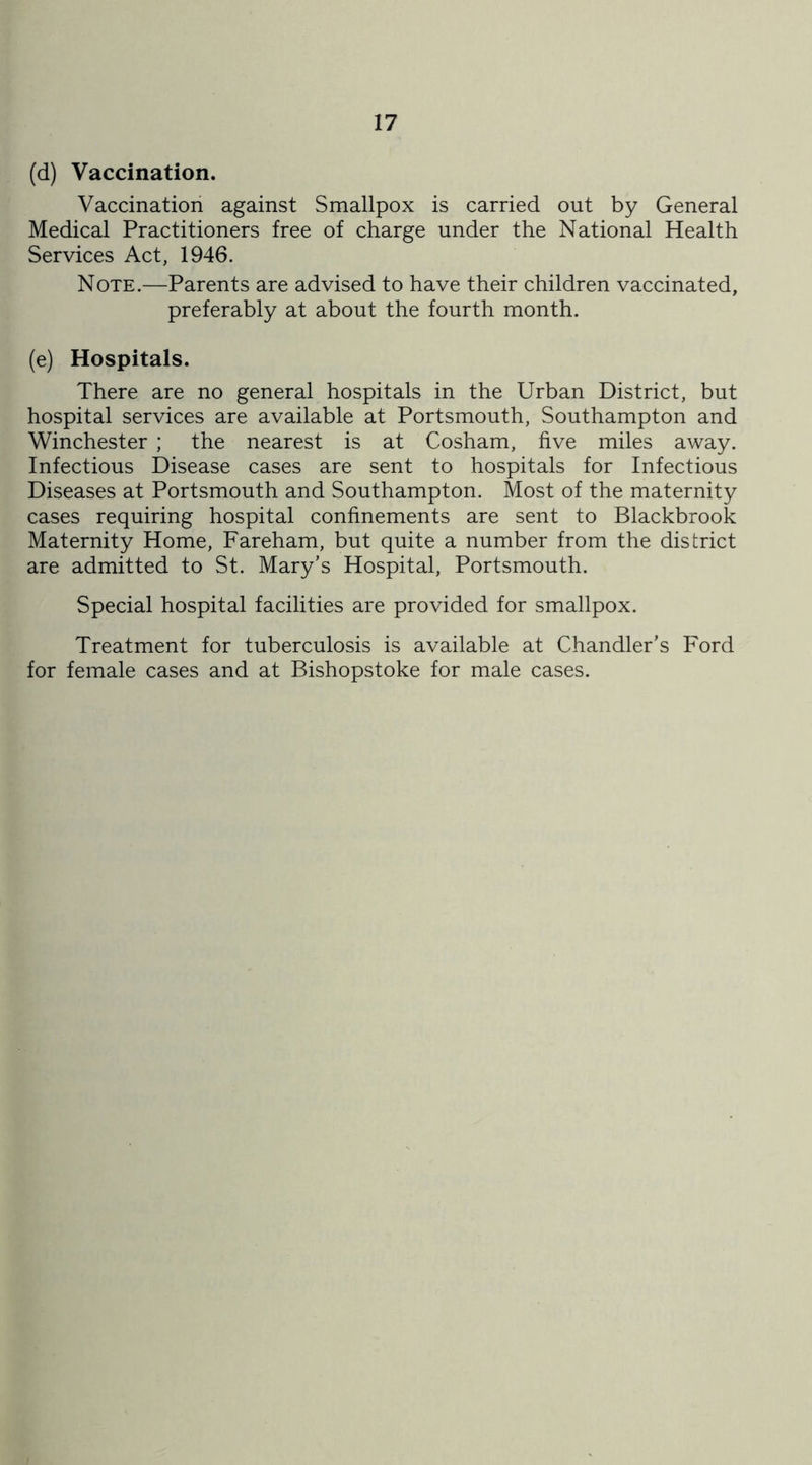 (d) Vaccination. Vaccination against Smallpox is carried out by General Medical Practitioners free of charge under the National Health Services Act, 1946. Note.—Parents are advised to have their children vaccinated, preferably at about the fourth month. (e) Hospitals. There are no general hospitals in the Urban District, but hospital services are available at Portsmouth, Southampton and Winchester ; the nearest is at Cosham, five miles away. Infectious Disease cases are sent to hospitals for Infectious Diseases at Portsmouth and Southampton. Most of the maternity cases requiring hospital confinements are sent to Blackbrook Maternity Home, Fareham, but quite a number from the district are admitted to St. Mary’s Hospital, Portsmouth. Special hospital facilities are provided for smallpox. Treatment for tuberculosis is available at Chandler’s Ford for female cases and at Bishopstoke for male cases.
