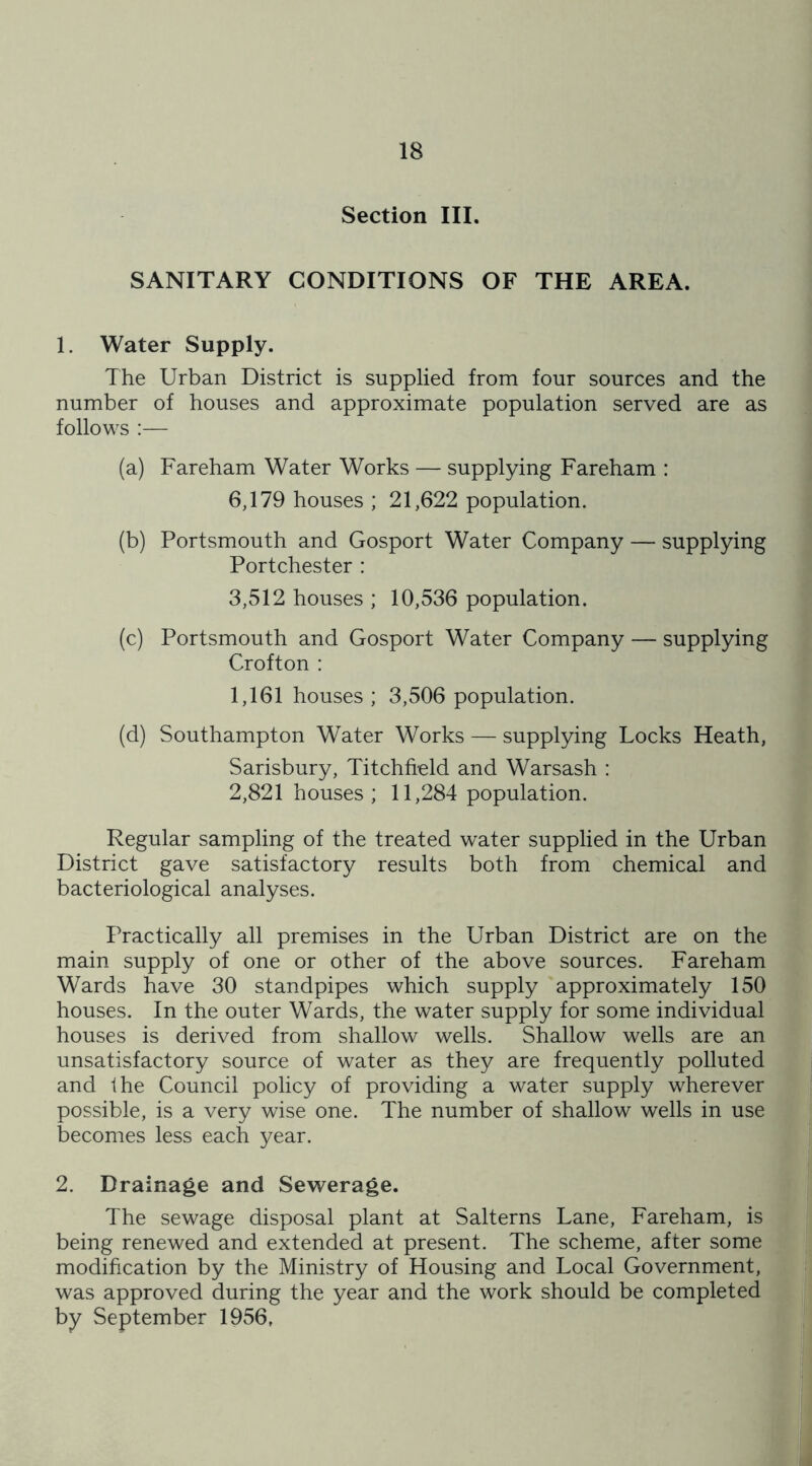 Section III. SANITARY CONDITIONS OF THE AREA. 1. Water Supply. The Urban District is supplied from four sources and the number of houses and approximate population served are as follows :— (a) Fareham Water Works — supplying Fareham : 6,179 houses ; 21,622 population. (b) Portsmouth and Gosport Water Company — supplying Portchester : 3,512 houses ; 10,536 population. (c) Portsmouth and Gosport Water Company — supplying Crofton : 1,161 houses ; 3,506 population. (d) Southampton Water Works — supplying Locks Heath, Sarisbury, Titchfield and Warsash : 2,821 houses; 11,284 population. Regular sampling of the treated water supplied in the Urban District gave satisfactory results both from chemical and bacteriological analyses. Practically all premises in the Urban District are on the main supply of one or other of the above sources. Fareham Wards have 30 standpipes which supply approximately 150 houses. In the outer Wards, the water supply for some individual houses is derived from shallow wells. Shallow wells are an unsatisfactory source of water as they are frequently polluted and the Council policy of providing a water supply wherever possible, is a very wise one. The number of shallow wells in use becomes less each year. 2. Drainage and Sewerage. The sewage disposal plant at Salterns Lane, Fareham, is being renewed and extended at present. The scheme, after some modification by the Ministry of Housing and Local Government, was approved during the year and the work should be completed by September 1956,