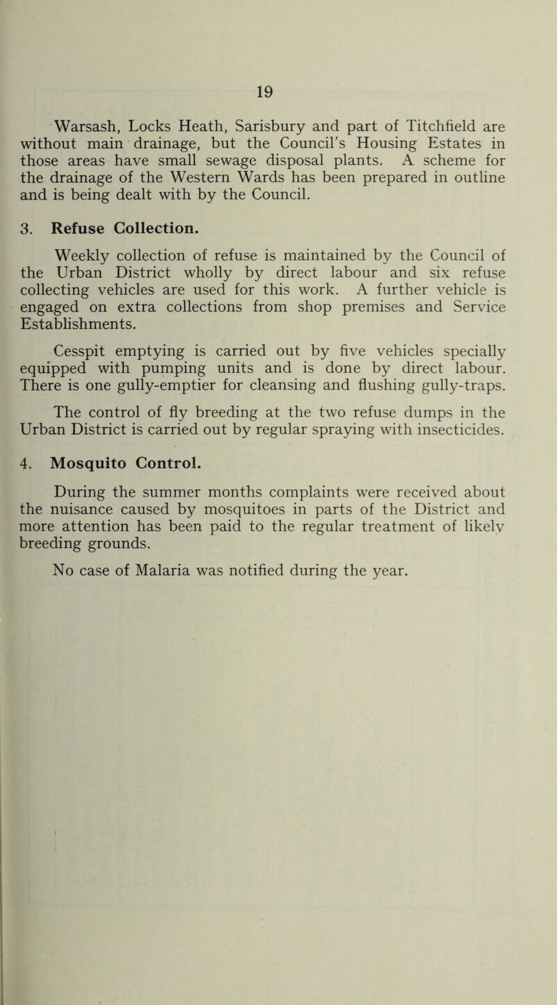 Warsash, Locks Heath, Salisbury and part of Titchfield are without main drainage, but the Council’s Housing Estates in those areas have small sewage disposal plants. A scheme for the drainage of the Western Wards has been prepared in outline and is being dealt with by the Council. 3. Refuse Collection. Weekly collection of refuse is maintained by the Council of the Urban District wholly by direct labour and six refuse collecting vehicles are used for this work. A further vehicle is engaged on extra collections from shop premises and Service Establishments. Cesspit emptying is carried out by five vehicles specially equipped with pumping units and is done by direct labour. There is one gully-emptier for cleansing and flushing gully-traps. The control of fly breeding at the two refuse dumps in the Urban District is carried out by regular spraying with insecticides. 4. Mosquito Control. During the summer months complaints were received about the nuisance caused by mosquitoes in parts of the District and more attention has been paid to the regular treatment of likely breeding grounds. No case of Malaria was notified during the year.