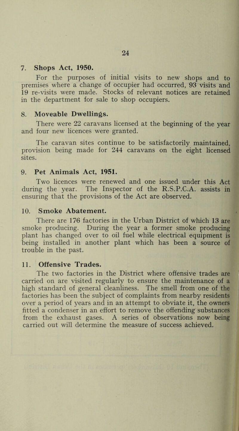 7. Shops Act, 1950. For the purposes of initial visits to new shops and to premises where a change of occupier had occurred, 93 visits and 19 re-visits were made. Stocks of relevant notices are retained in the department for sale to shop occupiers. 8. Moveable Dwellings. There were 22 caravans licensed at the beginning of the year and four new licences were granted. The caravan sites continue to be satisfactorily maintained, provision being made for 244 caravans on the eight licensed sites. 9. Pet Animals Act, 1951. Two licences were renewed and one issued under this Act during the year. The Inspector of the R.S.P.C.A. assists in ensuring that the provisions of the Act are observed. 10. Smoke Abatement. There are 176 factories in the Urban District of which 13 are smoke producing. During the year a former smoke producing plant has changed over to oil fuel while electrical equipment is being installed in another plant which has been a source of trouble in the past. 11. Offensive Trades. The two factories in the District where offensive trades are carried on are visited regularly to ensure the maintenance of a high standard of general cleanliness. The smell from one of the factories has been the subject of complaints from nearby residents over a period of years and in an attempt to obviate it, the owners fitted a condenser in an effort to remove the offending substances from the exhaust gases. A series of observations now being carried out will determine the measure of success achieved.