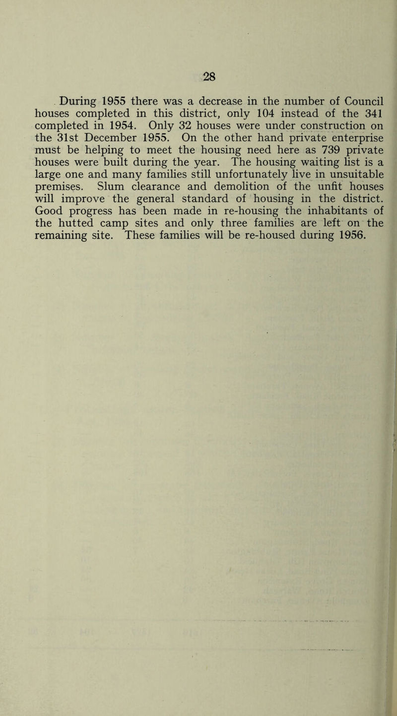 During 1955 there was a decrease in the number of Council houses completed in this district, only 104 instead of the 341 completed in 1954. Only 32 houses were under construction on the 31st December 1955. On the other hand private enterprise must be helping to meet the housing need here as 739 private houses were built during the year. The housing waiting list is a large one and many families still unfortunately live in unsuitable premises. Slum clearance and demolition of the unfit houses will improve the general standard of housing in the district. Good progress has been made in re-housing the inhabitants of the hutted camp sites and only three families are left on the remaining site. These families will be re-housed during 1956.