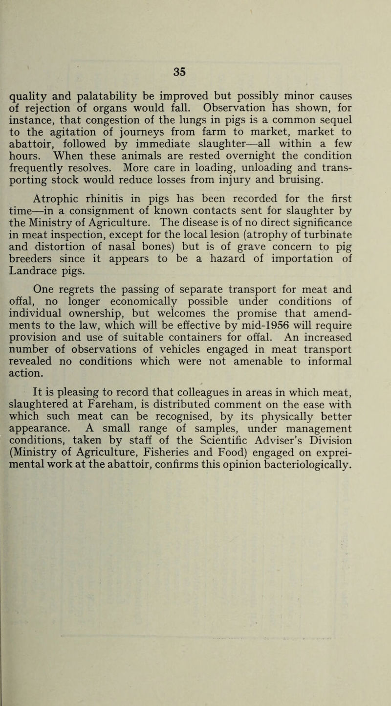 quality and palatability be improved but possibly minor causes of rejection of organs would fall. Observation has shown, for instance, that congestion of the lungs in pigs is a common sequel to the agitation of journeys from farm to market, market to abattoir, followed by immediate slaughter—all within a few hours. When these animals are rested overnight the condition frequently resolves. More care in loading, unloading and trans- porting stock would reduce losses from injury and bruising. Atrophic rhinitis in pigs has been recorded for the first time—in a consignment of known contacts sent for slaughter by the Ministry of Agriculture. The disease is of no direct significance in meat inspection, except for the local lesion (atrophy of turbinate and distortion of nasal bones) but is of grave concern to pig breeders since it appears to be a hazard of importation of Landrace pigs. One regrets the passing of separate transport for meat and offal, no longer economically possible under conditions of individual ownership, but welcomes the promise that amend- ments to the law, which will be effective by mid-1956 will require provision and use of suitable containers for offal. An increased number of observations of vehicles engaged in meat transport revealed no conditions which were not amenable to informal action. It is pleasing to record that colleagues in areas in which meat, slaughtered at Fareham, is distributed comment on the ease with which such meat can be recognised, by its physically better appearance. A small range of samples, under management conditions, taken by staff of the Scientific Adviser’s Division (Ministry of Agriculture, Fisheries and Food) engaged on exprei- mental work at the abattoir, confirms this opinion bacteriologically.