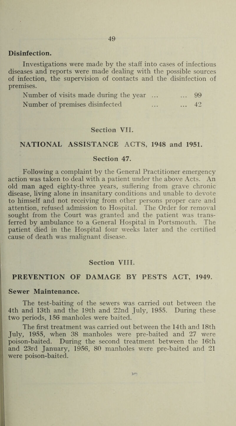 Disinfection. Investigations were made by the staff into cases of infectious diseases and reports were made dealing with the possible sources of infection, the supervision of contacts and the disinfection of premises. Number of visits made during the year ... ... 99 Number of premises disinfected ... ... 42 Section VII. NATIONAL ASSISTANCE ACTS, 1948 and 1951. Section 47. Following a complaint by the General Practitioner emergency action was taken to deal with a patient under the above Acts. An old man aged eighty-three years, suffering from grave chronic disease, living alone in insanitary conditions and unable to devote to himself and not receiving from other persons proper care and attention, refused admission to Hospital. The Order for removal sought from the Court was granted and the patient was trans- ferred by ambulance to a General Hospital in Portsmouth. The patient died in the Hospital four weeks later and the certified cause of death was malignant disease. Section VIIL PREVENTION OF DAMAGE BY PESTS ACT, 1949. Sewer Maintenance. The test-baiting of the sewers was carried out between the 4th and 13th and the 19th and 22nd July, 1955. During these two periods, 156 manholes were baited. The first treatment was carried out between the 14th and 18th July, 1955, when 38 manholes were pre-baited and 27 were poison-baited. During the second treatment between the 16th and 23rd January, 1956, 80 manholes were pre-baited and 21 were poison-baited.