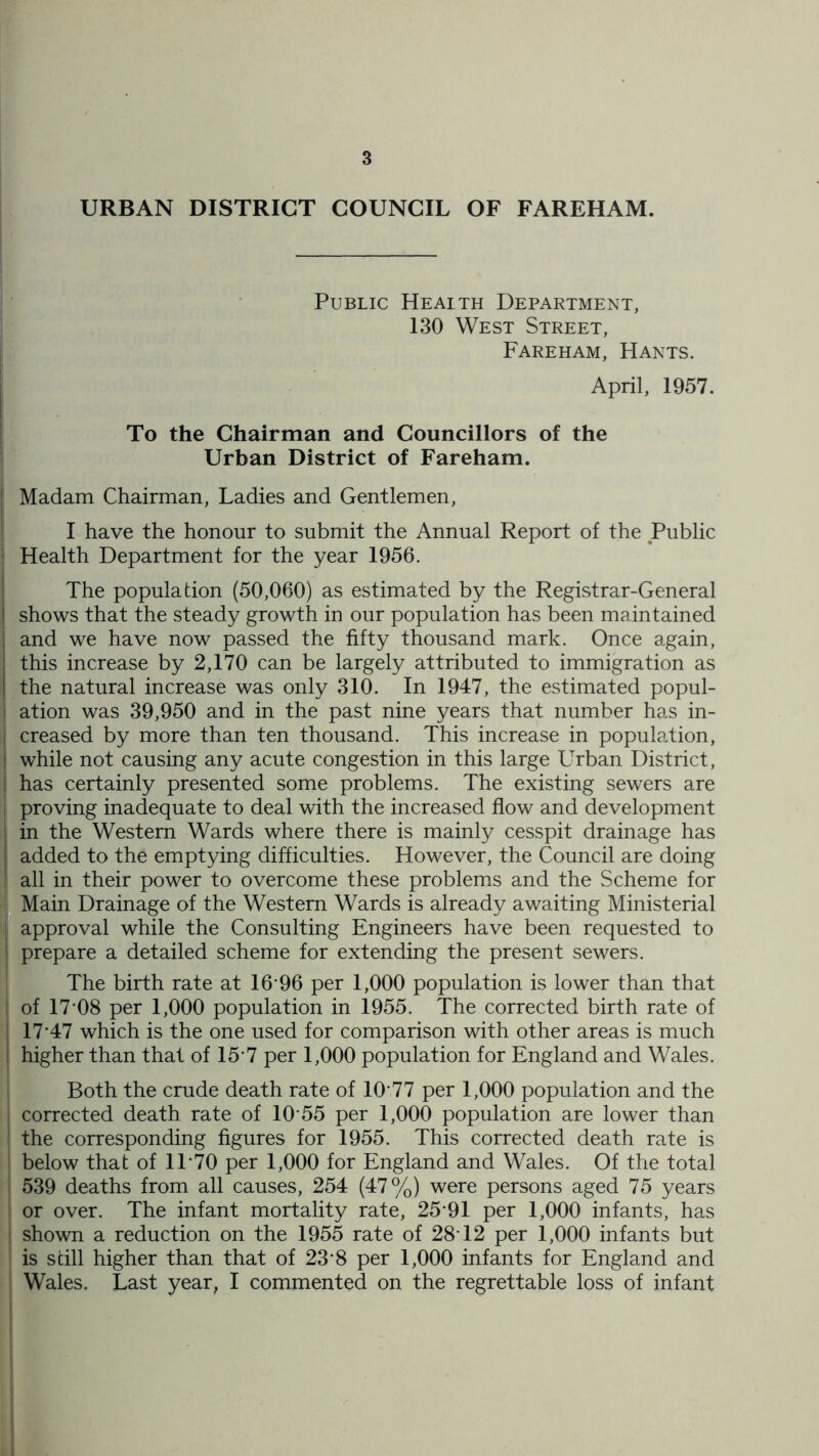 URBAN DISTRICT COUNCIL OF FAREHAM. I Public Heaith Department, ■ 130 West Street, Fareham, Hants. April, 1957. To the Chairman and Councillors of the I Urban District of Fareham. Madam Chairman, Ladies and Gentlemen, I have the honour to submit the Annual Report of the Public Health Department for the year 1956. The population (50,060) as estimated by the Registrar-General shows that the steady growth in our population has been maintained and we have now passed the fifty thousand mark. Once again, this increase by 2,170 can be largely attributed to immigration as the natural increase was only 310. In 1947, the estimated popul- ation was 39,950 and in the past nine years that number has in- creased by more than ten thousand. This increase in population, while not causing any acute congestion in this large Urban District, has certainly presented some problems. The existing sewers are proving inadequate to deal with the increased flow and development in the Western Wards where there is mainly cesspit drainage has added to the emptying difficulties. However, the Council are doing all in their power to overcome these problems and the Scheme for •I Main Drainage of the Western Wards is already awaiting Ministerial ■ approval while the Consulting Engineers have been requested to prepare a detailed scheme for extending the present sewers. The birth rate at 16-96 per 1,000 population is lower than that of 17-08 per 1,000 population in 1955. The corrected birth rate of 17-47 which is the one used for comparison with other areas is much higher than that of 15-7 per 1,000 population for England and Wales. Both the crude death rate of 10-77 per 1,000 population and the corrected death rate of 10-55 per 1,000 population are lower than the corresponding figures for 1955. This corrected death rate is ; below that of 1T70 per 1,000 for England and Wales. Of the total I 539 deaths from all causes, 254 (47%) were persons aged 75 years or over. The infant mortality rate, 25-91 per 1,000 infants, has shown a reduction on the 1955 rate of 28-12 per 1,000 infants but is still higher than that of 23-8 per 1,000 infants for England and Wales. Last year, I commented on the regrettable loss of infant