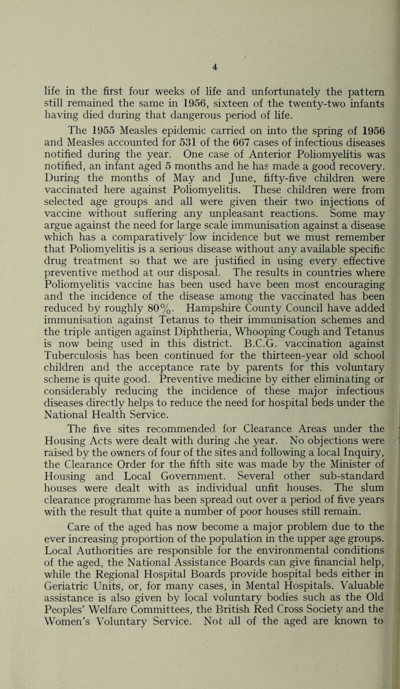 life in the first four weeks of life and unfortunately the pattern still remained the same in 1956, sixteen of the twenty-two infants having died during that dangerous period of life. The 1955 Measles epidemic carried on into the spring of 1956 and Measles accounted for 531 of the 667 cases of infectious diseases notified during the year. One case of Anterior Poliomyelitis was notified, an infant aged 5 months and he has made a good recovery. During the months of May and June, fifty-five children were vaccinated here against Poliomyelitis. These children were from selected age groups and all were given their two injections of vaccine without suffering any unpleasant reactions. Some may argue against the need for large scale immunisation against a disease which has a comparatively* low incidence but we must remember that Poliomyelitis is a serious disease without any available specific drug treatment so that we are justified in using every effective preventive method at our disposal. The results in countries where Poliomyelitis vaccine has been used have been most encouraging and the incidence of the disease among the vaccinated has been reduced by roughly 80%. Hampshire County Council have added immunisation against Tetanus to their immunisation schemes and the triple antigen against Diphtheria, Whooping Cough and Tetanus is now being used in this district. B.C.G. vaccination against Tuberculosis has been continued for the thirteen-year old school children and the acceptance rate by parents for this voluntary scheme is quite good. Preventive medicine by either eliminating or considerably reducing the incidence of these major infectious diseases directly helps to reduce the need for hospital beds under the National Health Service. The five sites recommended for Clearance Areas under the Housing Acts were dealt with during che year. No objections were raised by the owners of four of the sites and following a local Inquiry, the Clearance Order for the fifth site was made by the Minister of Housing and Local Government. Several other sub-standard houses were dealt with as individual unfit houses. The slum clearance programme has been spread out over a period of five years with the result that quite a number of poor houses still remain. Care of the aged has now become a major problem due to the ever increasing proportion of the population in the upper age groups. Local Authorities are responsible for the environmental conditions of the aged, the National Assistance Boards can give financial help, while the Regional Hospital Boards provide hospital beds either in Geriatric Units, or, for many cases, in Mental Hospitals. Valuable assistance is also given by local voluntary bodies such as the Old Peoples’ Welfare Committees, the British Red Cross Society and the Women’s Voluntary Service. Not all of the aged are known to