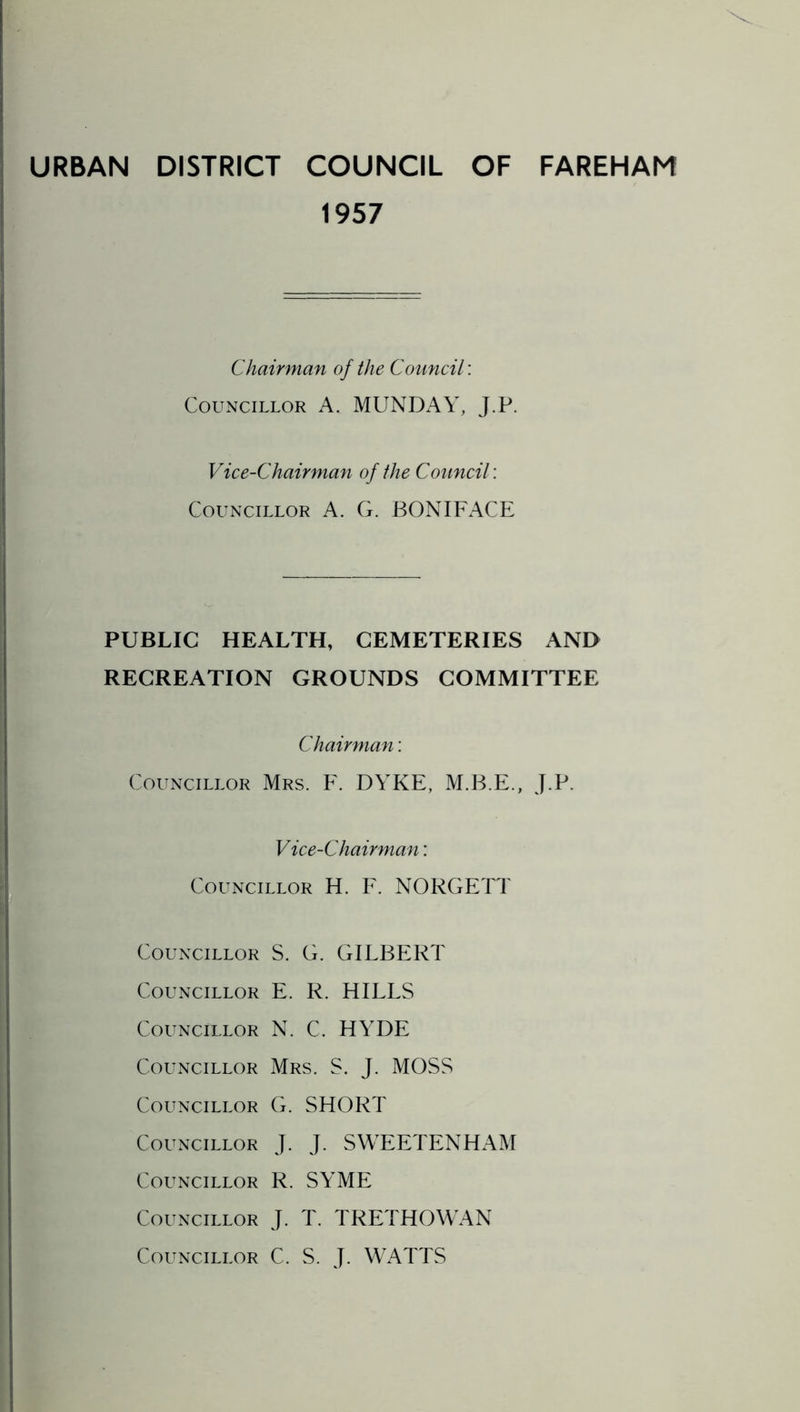 URBAN DISTRICT COUNCIL OF FAREHAM 1957 Chairman of the Council: Councillor A. MUNDAY, J.P. Vice-Chairman of the Council: Councillor A. G. BONIFACE PUBLIC HEALTH, CEMETERIES AND RECREATION GROUNDS COMMITTEE Chairman: Councillor Mrs. F. DYKE, M.B.E., J.P. Vice-Chairman: Councillor H. F. NOKGETT Councillor S. G. GILBERT Councillor E. K. HILLS Councillor N. C. HYDE Councillor Mrs. S. J. MOSS Councillor G. SHORT Councillor J. J. SWEETENHAM Councillor R. SYME Councillor J. T. TRETHOWAN Councillor C. S. J. WATTS
