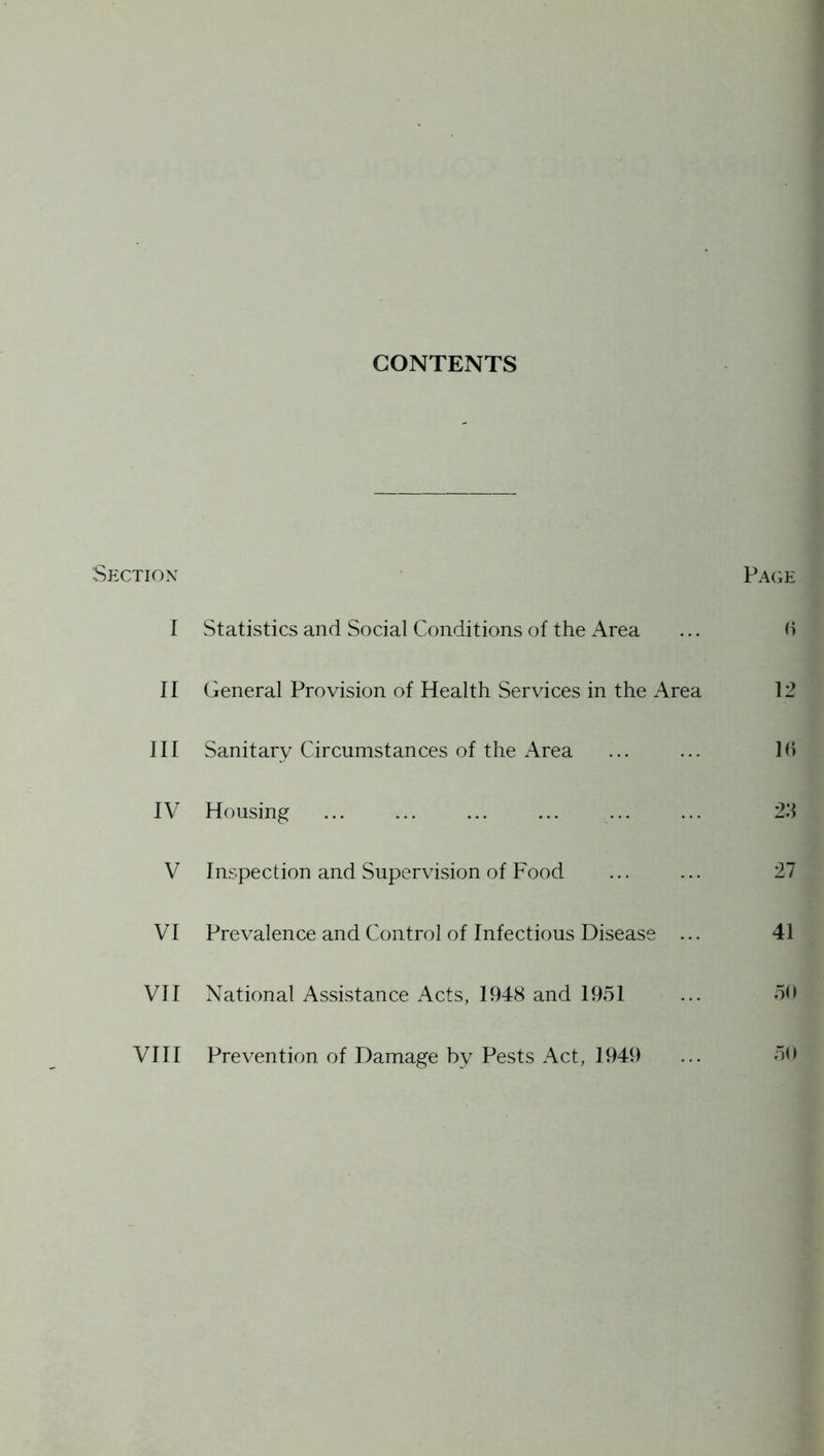 CONTENTS Section PacxE I Statistics and Social Conditions of the Area ... h II General Provision of Health Services in the Area 12 III Sanitary Circumstances of the Area ... ... 1(1 IV Housing ... ... ... ... ... ... 2.‘1 V Inspection and Supervision of Food ... ... 27 VI Prevalence and Control of Infectious Disease ... 41 VII National Assistance Acts, 1948 and 1951 ... 5(i VIII Prev^ention of Damage by Pests Act, 1949 ... 50