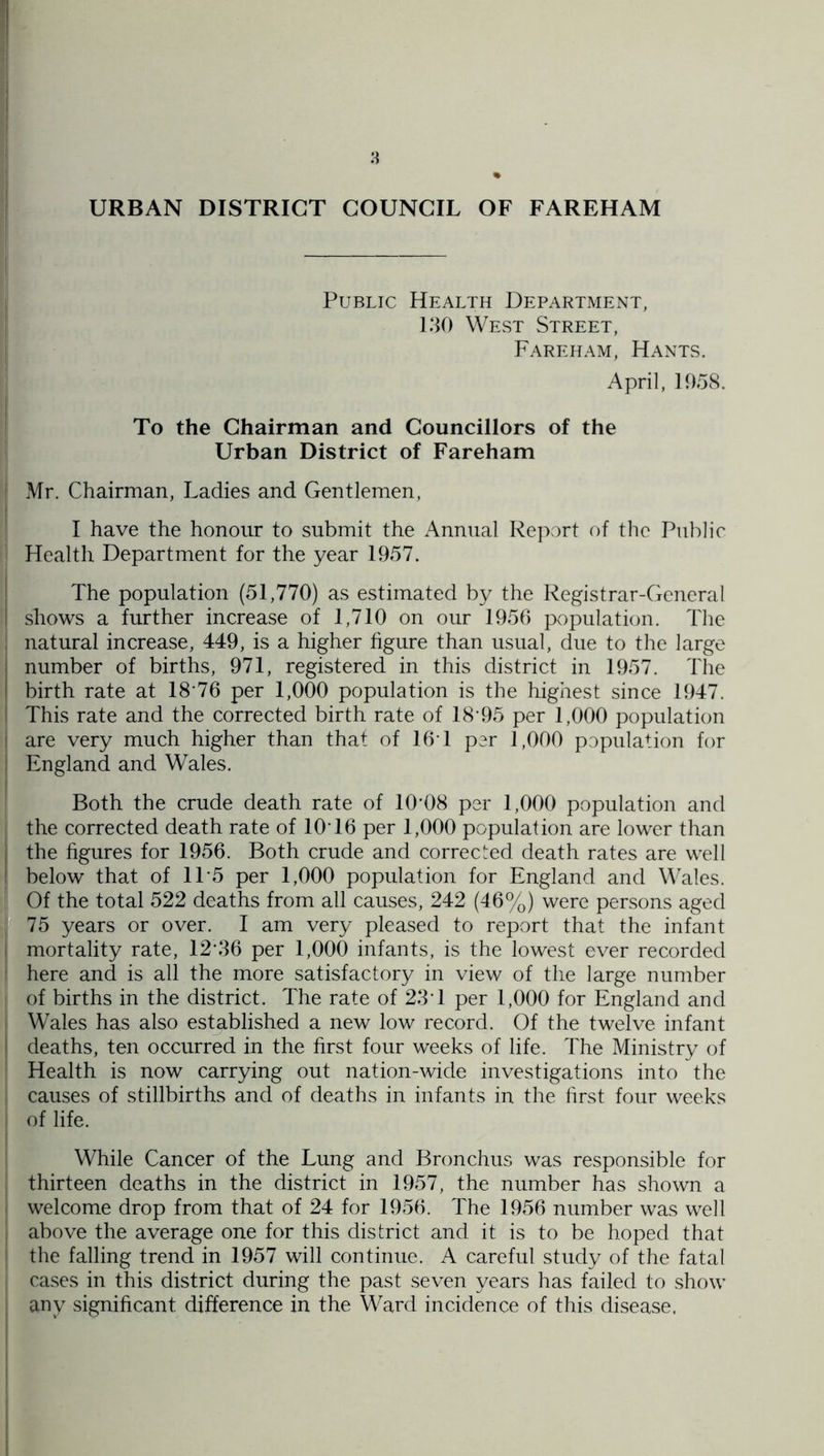 Public Health Department, i 180 West Street, Fare HAM, Hants. April, 1958. ! To the Chairman and Councillors of the Urban District of Fareham Mr. Chairman, Ladies and Gentlemen, [ I have the honour to submit the Annual Report of the Public Health Department for the year 1957. I The population (51,770) as estimated by the Registrar-General ! shows a further increase of 1,710 on our 1950 population. The , natural increase, 449, is a higher figure than usual, due to the large I number of births, 971, registered in this district in 1957. The I birth rate at 18‘76 per 1,000 population is the highest since 1947. i This rate and the corrected birth rate of 18-95 per 1,000 population I are very much higher than that of 16-1 per 1,000 population for : England and Wales. Both the crude death rate of 10-08 per 1,000 population and the corrected death rate of 10-16 per 1,000 population are lower than I the figures for 1956. Both crude and corrected death rates are well I below that of 11-5 per 1,000 population for England and Wales. Of the total 522 deaths from all causes, 242 (46%) were persons aged W 75 years or over. I am very pleased to report that the infant mortality rate, 12-36 per 1,000 infants, is the lowest ever recorded here and is all the more satisfactory in view of the large number of births in the district. The rate of 23-1 per 1,000 for England and Wales has also established a new low record. Of the twelve infant ^ deaths, ten occurred in the first four weeks of life. The Ministry of Health is now carrying out nation-wide investigations into the causes of stillbirths and of deaths in infants in the first four weeks of life. While Cancer of the Lung and Bronchus was responsible for thirteen deaths in the district in 1957, the number has shown a welcome drop from that of 24 for 1956. The 1956 number was well , above the average one for this district and it is to be hoped that ^ the falling trend in 1957 will continue. A careful study of the fatal cases in this district during the past seven years has failed to show any significant difference in the Ward incidence of this disease.