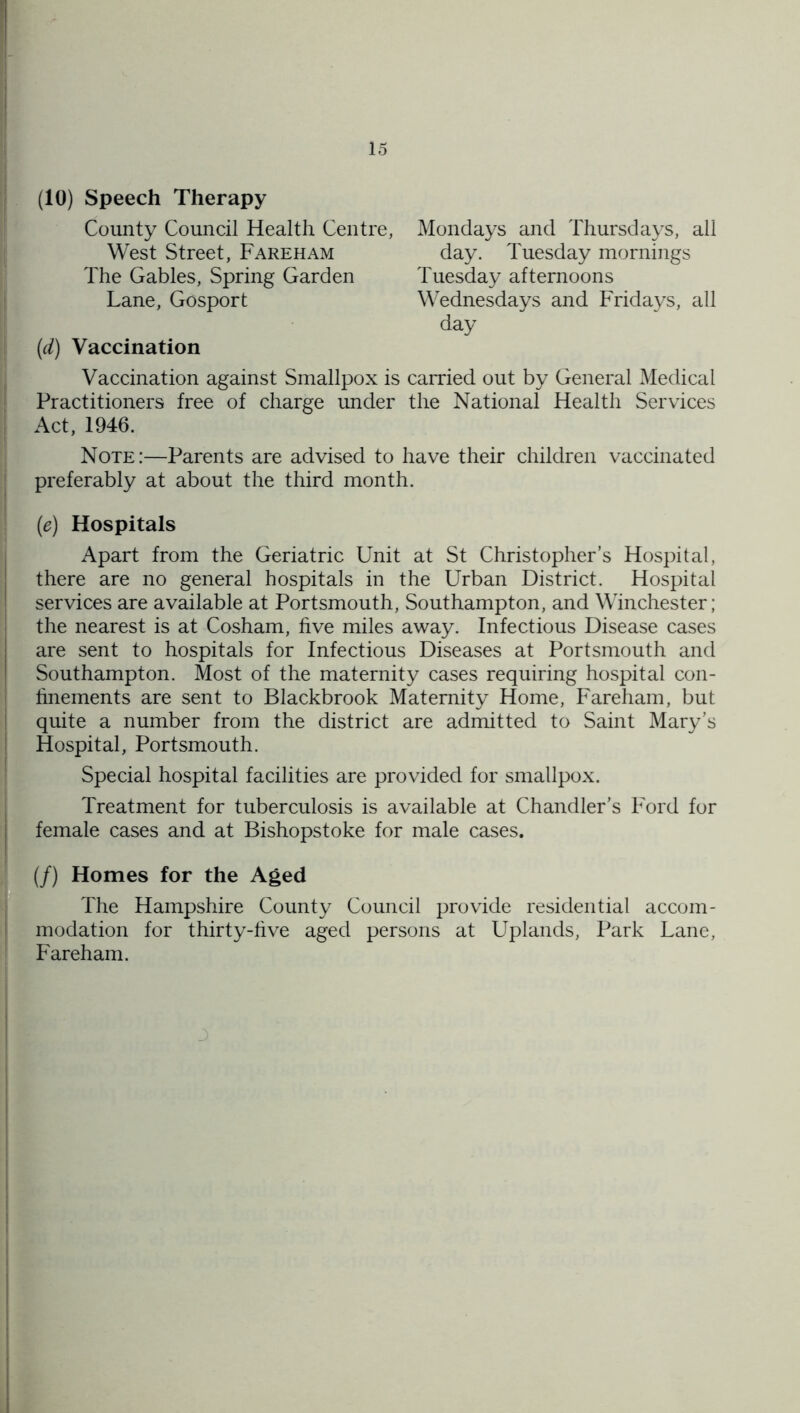 (10) Speech Therapy County Council Health Centre, Mondays and Thursdays, all West Street, Fareham day. Tuesday mornings Tuesday afternoons Wednesdays and Fridays, all The Gables, Spring Garden Lane, Gosport day {d) Vaccination , Vaccination against Smallpox is earned out by General Medical Practitioners free of charge under the National Health Services ' Act, 1946. Note:—Parents are advised to have their children vaccinated preferably at about the third month. (e) Hospitals j Apart from the Geriatric Unit at St Christopher’s Hospital, there are no general hospitals in the Urban District. Hospital ! services are available at Portsmouth, Southampton, and Winchester; the nearest is at Cosham, hve miles away. Infectious Disease cases are sent to hospitals for Infectious Diseases at Portsmouth and Southampton. Most of the maternity cases requiring hospital con- hnements are sent to Blackbrook Maternity Home, Fareham, but j quite a number from the district are admitted to Saint Mary’s I Hospital, Portsmouth. ■ Special hospital facilities are provided for smallpox. I Treatment for tuberculosis is available at Chandler’s Ford for I female cases and at Bishopstoke for male cases. (/) Homes for the Aged The Hampshire County Council provide residential accom- t modation for thirty-hve aged persons at Uplands, Park Lane, Fareham. I !