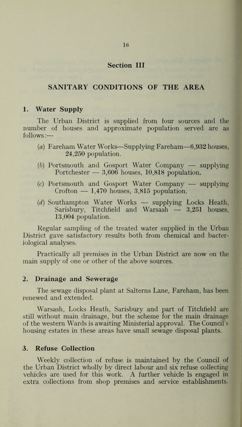 Section III SANITARY CONDITIONS OF THE AREA 1. Water Supply The Urban District is supplied from four sources and the number of houses and approximate population served are as follows:— (a) Fareham Water Works—Supplying Fareham—6,932 houses, 24,250 population. (d) Portsmouth and Gosport Water Company — supplying Portchester — 3,606 houses, 10,818 population. (c) Portsmouth and Gosport Water Company — supplying Crofton — 1,470 houses, 3,815 population. (d) Southampton M'ater Works — supplying Locks Heath, Sarisbury, Litchfield and Warsash — 3,251 houses, 13,004 population. Regular sampling of the treated water supplied in the Urban District gave satisfactory results both from chemical and bacter- iological analyses. Practically all premises in the Urban District are now on the main supply of one or other of the above sources. 2. Drainage and Sewerage The sewage disposal plant at Salterns Lane, Fareham, has been renewed and extended. Warsash, Locks Heath, Sarisbury and part of Litchfield are still without main drainage, but the scheme for the main drainage of the western Wards is awaiting Ministerial approval. The Council's housing estates in these areas have small sewage disposal plants. 3. Refuse Collection Weekly collection of refuse is maintained by the Council of the Urban District wholly by direct labour and six refuse collecting vehicles are used for this work. A further vehicle is engaged in extra collections from shop premises and service establishments.