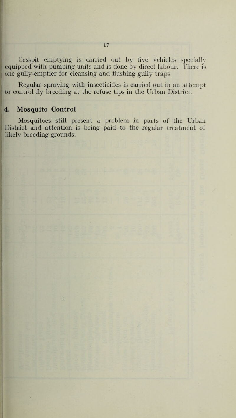 Cesspit emptying is carried out by five vehicles specially equipped with pumping units and is done by direct labour. There is one gully-emptier for cleansing and flushing gully traps. Regular spraying with insecticides is carried out in an attempt to control fly breeding at the refuse tips in the Urban District. 4. Mosquito Control Mosquitoes still present a problem in parts of the Urban District and attention is being paid to the regular treatment of likely breeding grounds. 3