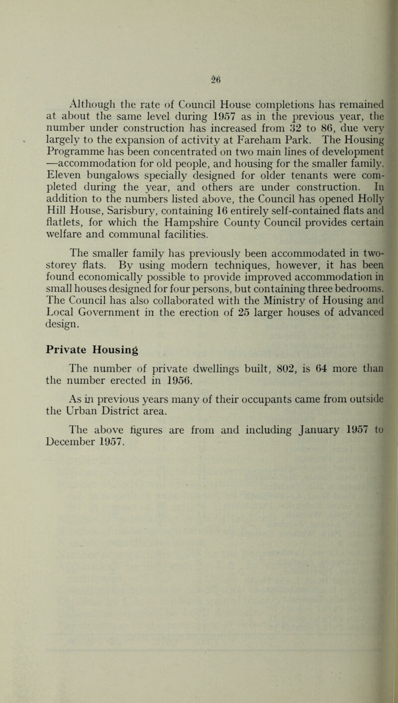 Although the rate of Council House completions has remained at about the same level during 1957 as in the previous year, the number under construction has increased from 32 to 86, due very largely to the expansion of activity at Fareham Park. The Housing Programme has been concentrated on two main lines of development —accommodation for old people, and housing for the smaller family. Eleven bungalows specially designed for older tenants were com- pleted during the year, and others are under construction. In addition to the numbers listed above, the Council has opened Holly Hill House, Sarisbury, containing 16 entirely self-contained flats and flatlets, for which the Hampshire County Council provides certain welfare and communal facilities. The smaller family has previously been accommodated in two- storey flats. By using modern techniques, however, it has been found economically possible to provide improved accommodation in small houses designed for four persons, but containing three bedrooms. The Council has also collaborated with the Ministry of Housing and Local Government in the erection of 25 larger houses of advanced design. Private Housing The number of private dwellings built, 802, is 64 more than the number erected in 1956. As Ln previous years many of their occupants came from outside the Urban District area. The above figures are from and including January 1957 to December 1957.