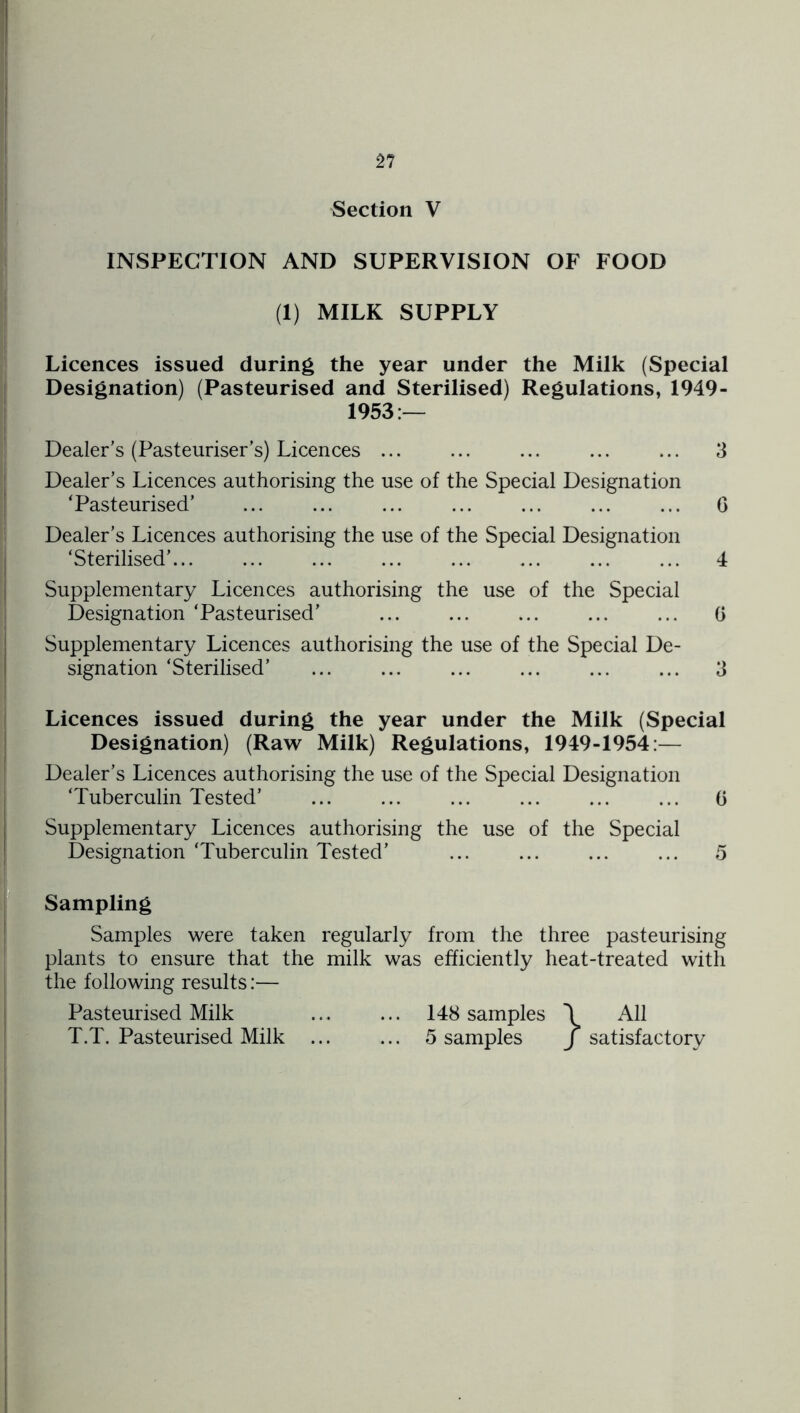 Section V INSPECTION AND SUPERVISION OF FOOD (1) MILK SUPPLY Licences issued during the year under the Milk (Special Designation) (Pasteurised and Sterilised) Regulations, 1949- 1953:— Dealer’s (Pasteuriser’s) Licences 3 Dealer’s Licences authorising the use of the Special Designation ‘Pasteurised’ G Dealer’s Licences authorising the use of the Special Designation ‘Sterilised’ ... 4 Supplementary Licences authorising the use of the Special Designation ‘Pasteurised’ ... ... ... ... ... G Supplementary Licences authorising the use of the Special De- signation ‘Sterilised’ ... ... ... ... ... ... 3 Licences issued during the year under the Milk (Special Designation) (Raw Milk) Regulations, 1949-1954:— Dealer’s Licences authorising the use of the Special Designation ‘Tuberculin Tested’ ... ... ... ... ... ... G Supplementary Licences authorising the use of the Special Designation ‘Tuberculin Tested’ ... ... ... ... 5 Sampling Samples were taken regularly from the three pasteurising plants to ensure that the milk was efficiently heat-treated with the following results:— Pasteurised Milk 148 samples \ All T.T. Pasteurised Milk ... ... 5 samples j satisfactory