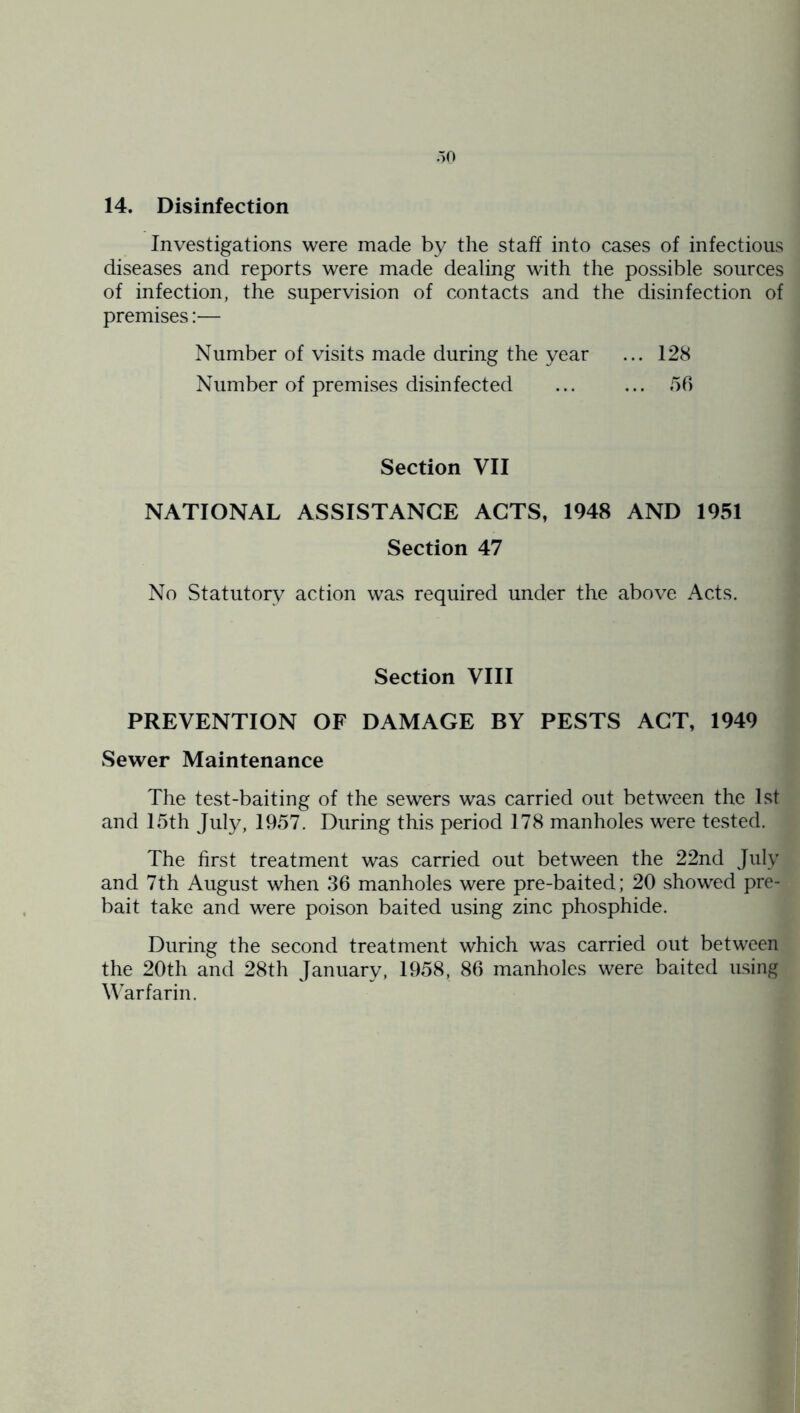 14. Disinfection Investigations were made by the staff into cases of infectious diseases and reports were made dealing with the possible sources of infection, the supervision of contacts and the disinfection of premises:— Number of visits made during the year ... 128 Number of premises disinfected 56 Section VII NATIONAL ASSISTANCE ACTS, 1948 AND 1951 Section 47 No Statutory action was required under the above Acts. Section VIII PREVENTION OF DAMAGE BY PESTS ACT, 1949 Sewer Maintenance The test-baiting of the sewers was carried out between the 1st and 15th July, 1957. During this period 178 manholes were tested. The first treatment was carried out between the 22nd July and 7th August when 36 manholes were pre-baited; 20 showed pre- bait take and were poison baited using zinc phosphide. During the second treatment which was carried out between the 20th and 28th January, 1958, 86 manholes were baited using \\arfarin.